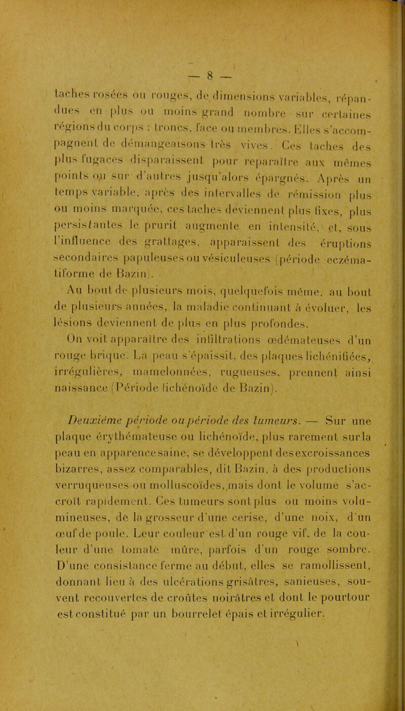 lâches rosées ou i-oii^-es, de (limeiisions variMhles, répan- dues en plus ou moins grand nomhi-e sur c(>rlaines régions du corps : troncs, Face ou memijres. Klles s’accom- pagnent de déinangeaisons Irès vives. Ces taches des j)his fugaces disparaissent pour reparaître aux mômes points 0^1 sur d’autres jusqu’alors épargnés. Après un temps variable, après des intervalles de rémission plus ou moins marquée, ces taches deviennent plus fixes, plus persistantes le prurit augmente en intensité, et, sous l’influence des grattages, apparaissent des éruptions secondaires (japuleiises ou vésiculeuses (période eczéma- tiforme de Bazinj. Au bout de plusieurs mois, quelquefois même, au bout de plusieurs années, la maladie continuant à évoluer, les lésions deviennent de plus en plus profondes. On voit appai-aître des infiltrations œdémateuses d’un rouge brique. La peau s’épaissit, des plaques lichénitiées, irrégulières, mamelonnées, rugueuses, prennent ainsi naissance (Péiâode lichénoïde de Bazin). Deuxième période ou période des tumeurs. — Sur une plaque érythémateuse ou lichénoïde, plus rarement surla peau en apparence saine, se développent des excroissances bizarres, assez comparables, dit Bazin, à des pi'oductions verruqueuses ou molluscoïdes,,mais dont le volume s’ac- croît rapidement. Ces tumeurs sont plus ou moins volu- mineuses, de la grosseur d’une cerise, d’une noix, d’un œuf de poule. Leur couleur est d’un rouge vif. de la cou- leur d’une tomate mûre, parfois d’un rouge sombre. D’une consistance ferme au début, elles se ramollissent, donnant lieu à des ulcérations grisâtres, sanieuses, sou- vent recouvertes de croûtes noirâtres et dont le pourtour est constitué par un bourrelet épais et irrégulier. 9 « I \