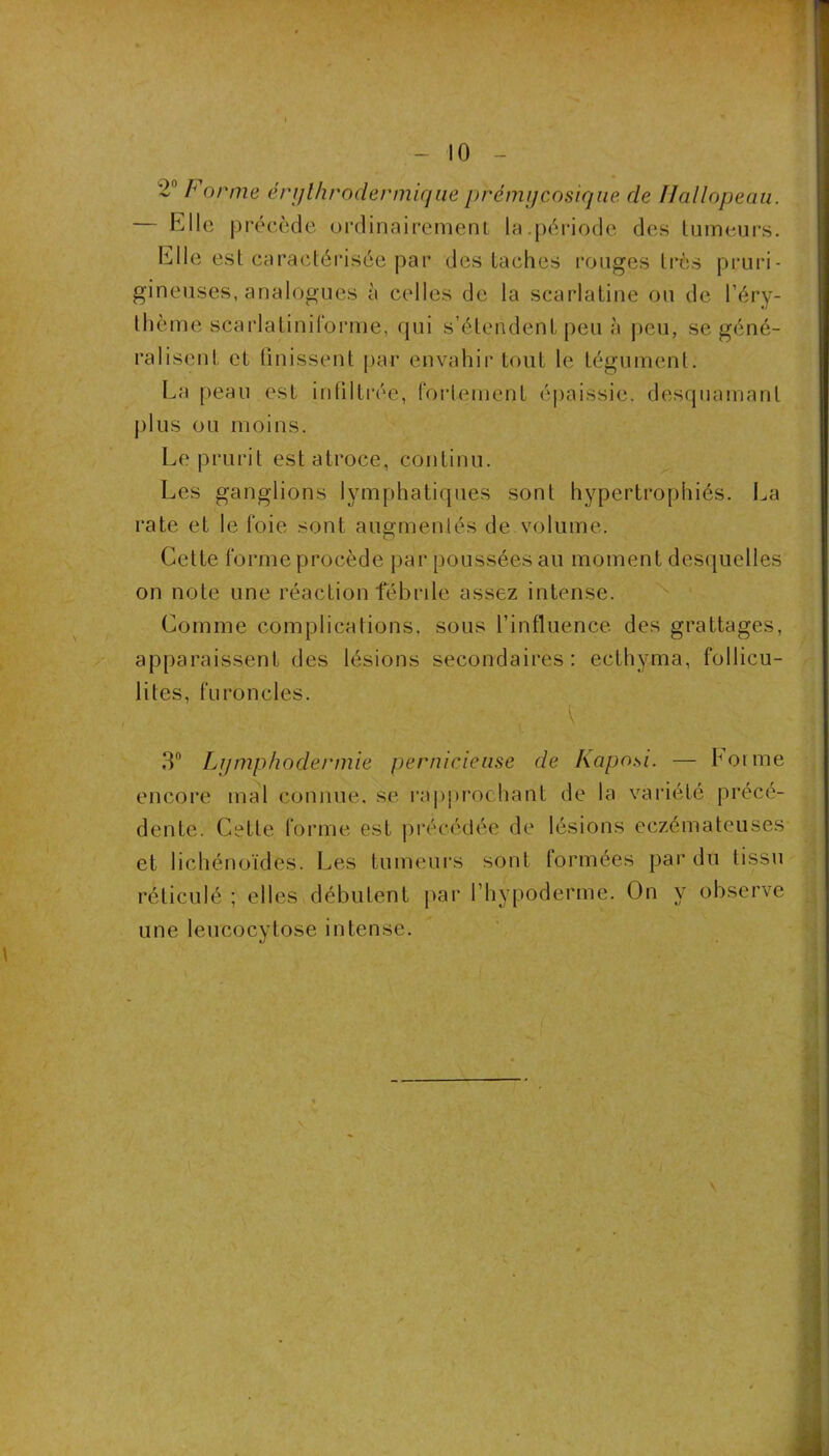 1 - 10 - 2“ Forme érjjlhrodermicjiie prémijcosiqne de Hallopeau. Elle précède ordinairement la.[)ériode des tumeurs. Elle est caractérisée par des taches rouges très pruri- gineuses, analogues à celles de la scarlatine ou de l’éry- thème scarlatinilbi'me, qui s’étendent peu à peu, se géné- ralisent et (inissent par envahir tout le tégument. La peau est inOlti’ée, fortement épaissie, desquamant j)lus ou moins. Le prurit est atroce, continu. Les ganglions lymphatiques sont hypertrophiés. La rate et le foie sont augmentés de volume. Cette forme procède par poussées au moment des(|uelles on note une réaction fébrile assez intense. Comme complications, sous t’influence des grattages, apparaissent des lésions secondaires; ecthyma, follicu- lites, furoncles. 3“ Lijmphodermie pernicieuse de Kaposi. — bonne encoi’e mal connue, se rappmchant de la vaiâété précé- dente. Cette forme est précédée de lésions eczémateuses et lichénoïdes. Les tumeurs sont formées par du tissu réticulé ; ellesvdébutent par l’hypoderme. On y observe une leucocytose intense.