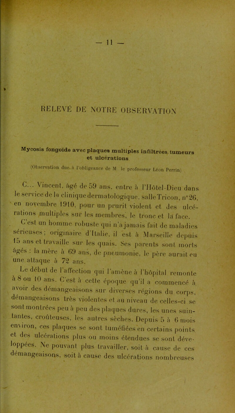 — 11 ^ RELEVÉ DE NOTRE ORSERVATION Mycosis fongoïde avec plaques multiples infiltrées, tumeurs et ulcérations (Observation due. à l’obligeance de M le professeur Léon Perrin) c... Vincent, âgé de 59 ans. entre à ITIôtel-Dieu dans leservicedela cliniqiiedermatologique. salleïricon, n°26, en novembre 1910, pour un prurit violent et des ulcé- ratmns multiples sur les membres, le tronc et la lace. G est un homme robuste qui n’a jamais lait de maladies sérieuses; originaire d’Italie, il est à Marseille depuis 15 ans et travaille sur les quais. Ses parents sont morts âgés . la mèie a 09 ans, de pneumonie, le père aurait eu une attaque â 72 ans. Le début de l’anèction qui Lamène à l’hôpital remonte à 8 ou 10 ans. C’est à cette époque qu’il a commencé à avoir des démangeaisons sur diverses régions du corps, démangeaisons très violentes et au niveau de celles-ci se sont montiées peu a peu des plaques dures, les unes suin- tantes, croûteuses, les autres sèches. Depuis 5 à 0 mois environ, ces plaques se sont tuméfiées en certains points et des ulcérations plus ou moins étendues se sont déve- loppées. Ne pouvant plus travailler, soit à cause de ces démangeaisons, soit à cause des ulcérations nombreuses