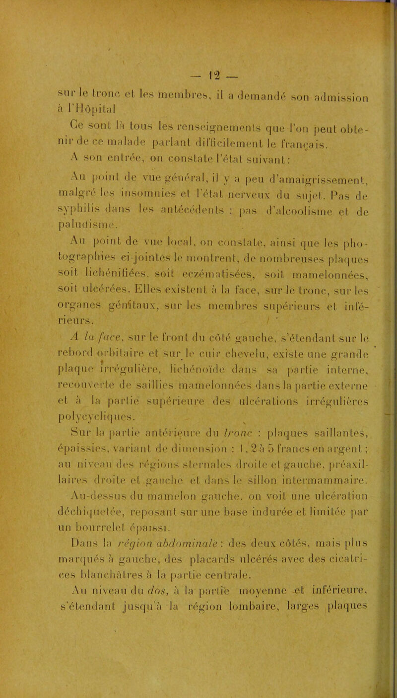 y — T2 — sur le Lmiie cl les memhi-cs, il a demandé son admission à rilopiial Ce sonL là tous les renseignements que l’on peut obte- nir de ce malade parlant diflicilement le français. O A son enlrée, on constate l’état suivant : An j)oint de vue general, il y a [)en fl’amaigrissement, malgré les insomnies et l’état nerveux du sujet. Pas de sy[)hilis dans les antécédents ; pas d’alcoolisme et de paludisme. Au j)oint de vue local, on constate, ainsi (pie les pho- tographies ei-jointes 1(‘ montrent, de nombreuses plaques soit lichénitiées. soit eczématisées, soit mamelonnées, soit ulcérées. Elles existent à la face, sur le tronc, sui- les organes génitaux, sur les membi'es supérieurs et infé- rieurs. I ' A lu face, sur le front du C(àté gauche, s’étendant sur le rebord orbitaire et sur le cuir chevelu, existe une grande plaque iri'égulière, lichénoïde dans sa partie intei’ne, recouverte de saillies mamelonnées dans la pai’tie externe et à la jiarlie sujiérieure des ulcérations iia’égulières [lolycycliques. Sur la paidie antéiuMire du Ironc : plaques saillantes, épaissies, variant de dimension : !, 2à 5 fi'ancsen argent ; au niveau d(‘S i-égions steiaiales droite et gauche, préaxil- laires droite et gauche et dans le sillon intermammaire. Au-dessus du mamelon gauche, on voit une ulcération déchi(jLietée, reposant sur une base indurée et limitée par un bourrelet épaissi. Dans la région abdominalé : des deux C(àtés, mais plus marqués à gauche, des placards ulcérés avec des cicatri- ces lilanchàtres à la partie centrale. An niveau du r/o5, à la partie moyenne -et inférieure, s’étendant jusqu’à la région lombaire, larges plaques