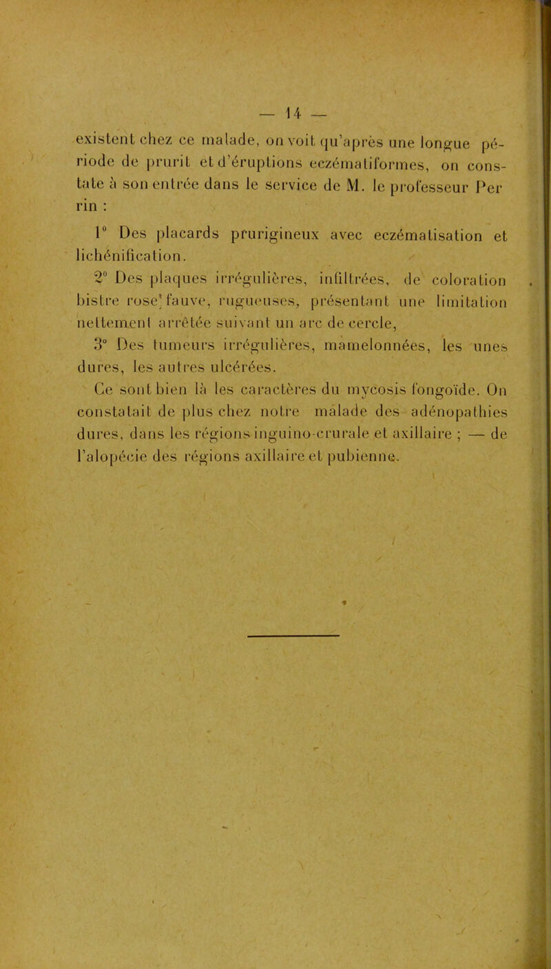 existent chez ce malade, on voit qii’après une longue pé- riode de prurit et d’éruptions eczémaliformes, on cons- tate à son entrée dans le service de M. le processeur Per rin : V Des placards prurigineux avec eczématisation et lichénilicalion. 2 Des plaques iiTégulières, infiltrées, de coloration bistre rose] fauve, rugueuses, présentant une limitation neltemeni arrêtée suivant un arc de cercle, 3° Des lumeurs irrégulières, mamelonnées, les unes dures, les autres ulcérées. Ce sont bien là les cai'actères du mvcosis fongoïde. On constatait de plus chez noti-e malade des adénopathies dures, dans les régions inguino-crurate et axillaire ; — de l’alopécie des i-égions axillaire et pubienne.