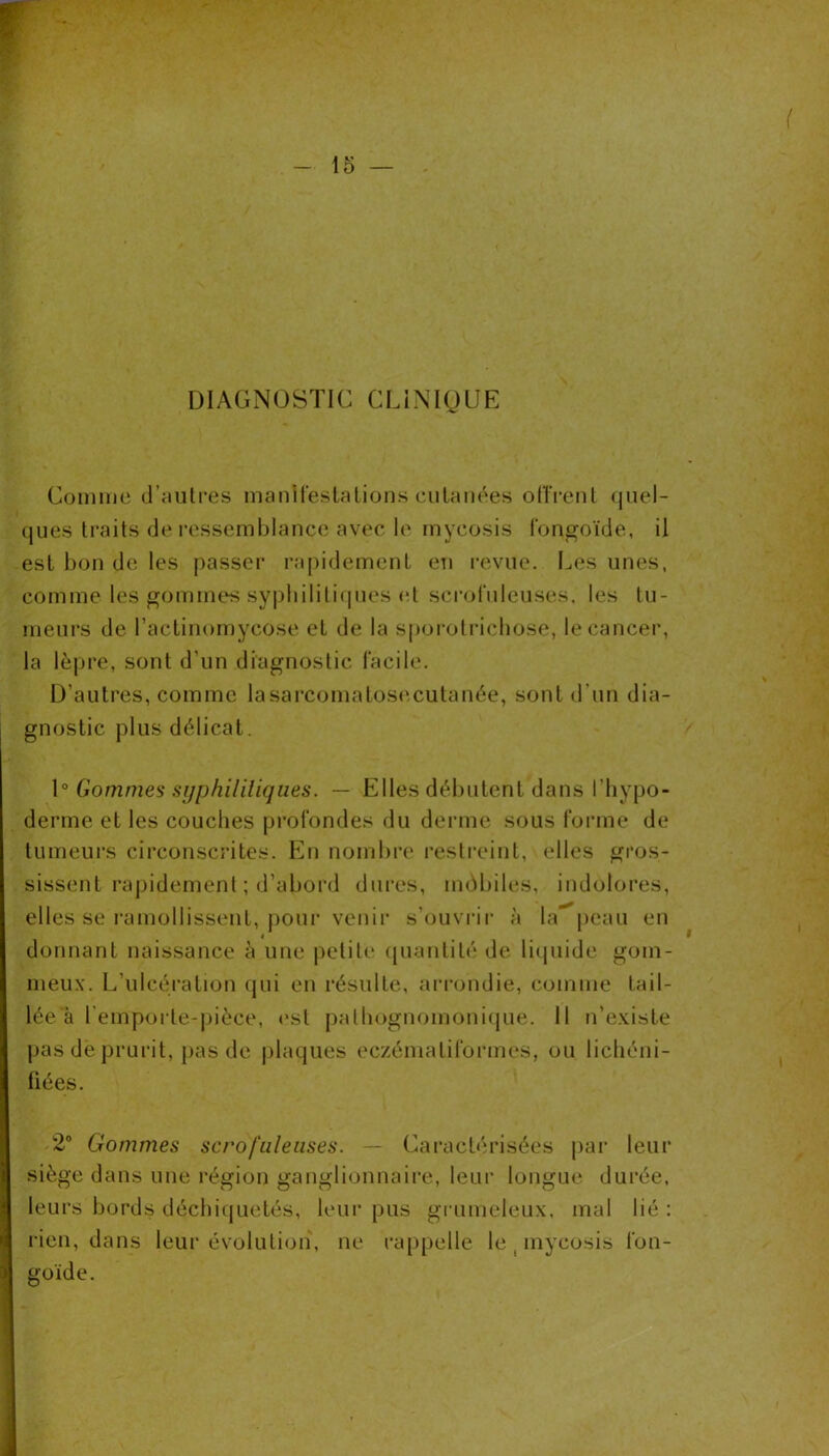 DIAGN(3STIC CLINIQUE Comme cl’aulres manifeslalions cutanées odVeiil (jiiel- ques traits de ressemblance avec le mycosis l'ongoïde, il est bon de les passer rapidement en revue. Les unes, comme les gommes sypbililiques (d scrofuleuses, les tu- meurs de l’actinomycose et de la spoi'otrichose, le cancer, la lèpre, sont d’un diagnostic facile. D’autres, comme lasarcomatos(‘Xutanée, sont d’un dia- gnostic plus délicat. \° Gommes sijphililiques. — Elles débutent dans l’iiypo- derme et les couches profondes du derme sous forme de tumeui’s circonscrites. En nombre restreint, elles gros- sissent rapidement ; d’abord dui’es, mùbiles, indolores, elles se ramollissent, j)Our venir s’ouvrii’ à la'^peaii en donnant naissance à une petite (puuitité de liquide gom- meux. L’ulcération qui en résulte, arrondie, comme tail- lée à l’empoite-pièce, est patbognomonique. Il n’existe pas de prurit, pas de plaques eczématiformes, ou licliéni- üées. 2“ Gommes scrofuleuses. — Caractérisées par leur siège dans une région ganglionnaire, leur longue durée, leurs bords déchiquetés, leur pus gi-umeleux, mal lié ; rien, dans leur évolution, ne rappelle le , mycosis fon- goïde.