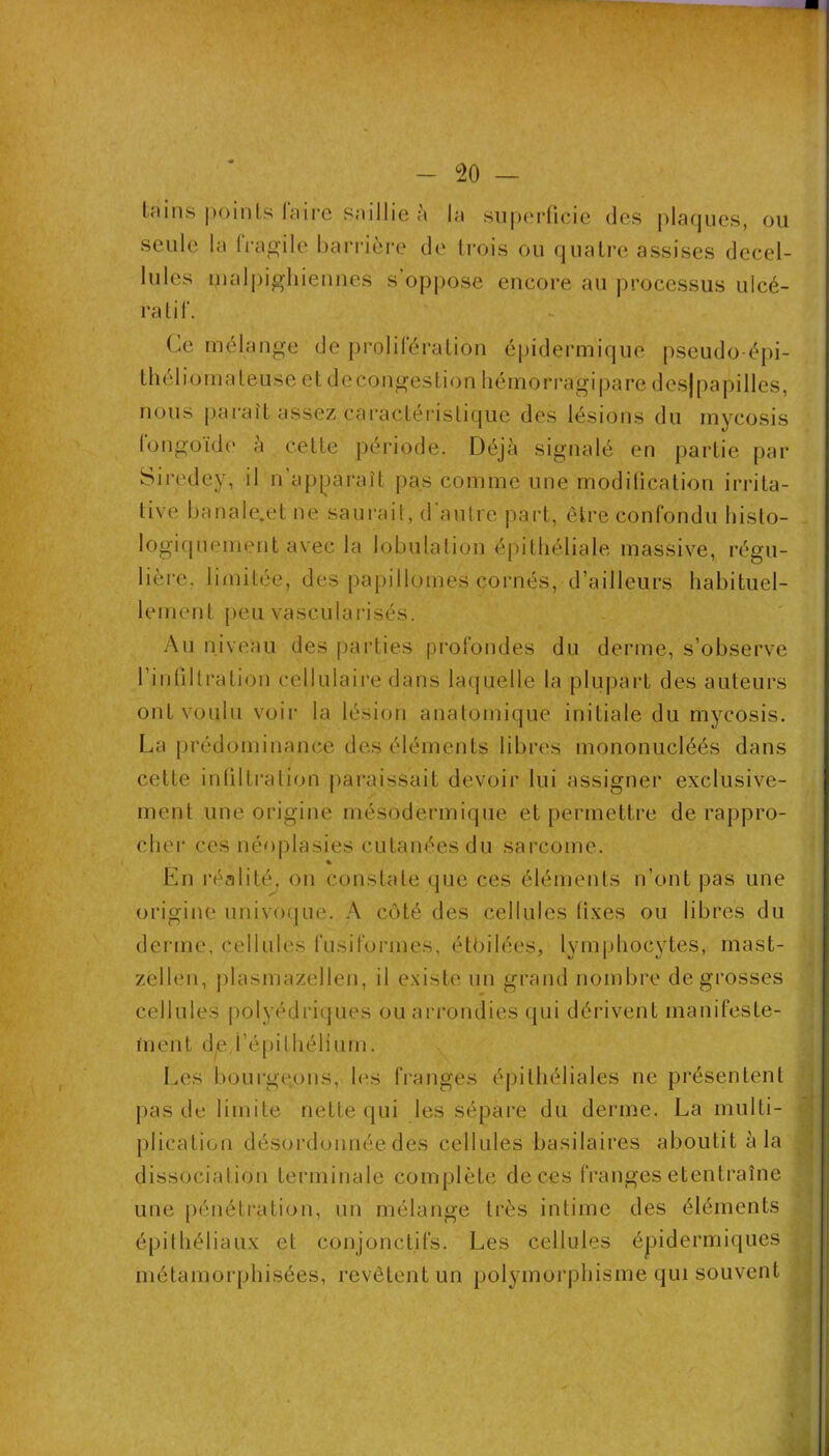 - 20 — Iriins |)oinls laii'e snillie à Im 8i]|)(M‘ficie des |)laques, ou seule la Iragile barrière de Irois ou quatre assises decel- lules lualpig'liiennes s’op[)ose encore au processus ulcé- ra tif. Ce mélangé de prolilération épidermique pseudo-épi- Ihéliomaleuse et decongestion liémorragipare desjpapilles, nous paraît assez caractéristique des lésions du mycosis longoide à cette période. Déjà signalé en partie par Siredey, il n’apparaît pas comme une modilication irrita- tive banale,et ne saurait, d'autre part, être confondu bislo- logiqiiement avec la lobulation épitliéliale massive, régu- lière. limitée, des papillomes cornés, d’ailleurs habituel- lement [)eu vasculai'isés. Au niveau des parties profondes du derme, s’observe l’intiltration cellulaire dans laquelle la plupart des auteurs ont voulu voir la lésion anatomique initiale du mycosis. La prédominance des éléments libres mononucléés dans cette inlilti’ation j)araissait devoir lui assigner exclusive- ment une origine mésodermique et permettre de rappro- cliei- ces néoplasies cutanées du sai'come. « En réalité, on constate que ces éléments n’ont pas une origine univoque. A côté des cellules fixes ou libres du derme, cellules fusiformes, étôilées, lymphocytes, inast- zellen, plasmazellen, il existe un grand nombre de grosses cellules polyédriques ouari’ondies qui dérivent manifeste- ment d^,i’é[)ithélium. I.es l)ourgeons, les franges épithéliales ne présentent pas de limite nette qui les sépare du derme. La multi- plication désordonnée des cellules basilaires aboutit à la dissocialion terminale complète de ces franges etentraîne une pénétration, un mélange très intime des éléments épithéliaux et conjonctifs. Les cellules épidermiques métamorphisées, revêtent un polymorphisme qui souvent !