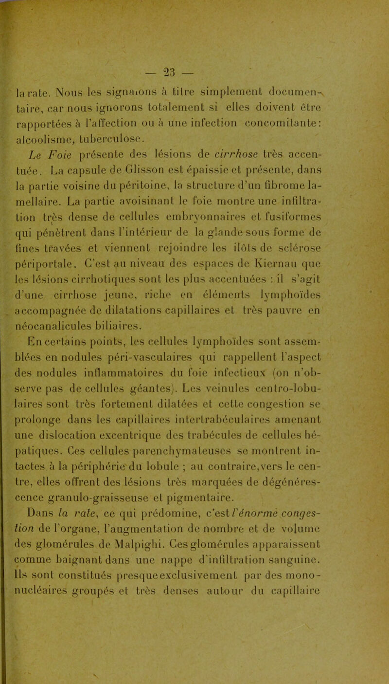 — 53 — ü> la raie. Nous les signaions à tilre simplement dociimeiw taire, car nous ignorons totalement si elles doivent être rapportées à l’alTeclion ou à une infection concomitante: alcoolisme, tuberculose. Le Foie présente des lésions de cirrhose très accen- tuée. La caj)sule de Glisson est épaissie et présente, dans la partie voisine du péritoine, la structui’e d’un (ibrome la- mellaire. La partie avoisinant le foie montre une infiltra- tion très dense de cellules embryonnaires et fusiformes qui pénètrent dans rintérieur de la glande sous forme de tines travées et viennent rejoindre les ilùls de sclérose périportale. C’est au niveau des espaces de Kiernau que les lésions cirrliotiqucs sont les [ilus accentuées : il s’agit d’une cirrhose jeune, riche en éléments lymphoïdes accompagnée de dilatations capillaires et très pauvre en néocanalicules biliaires. Encei’tains points, les cellules lymphoïdes sont assem- blées en nodules péi*i-vasculaires qui rapj)ellent l’aspect des nodules inflammatoires du foie infectieux (on n’ob- serve pas de cellules géantes). Les veinules centro-lobu- laires sont très fortement dilatées et cette congestion se prolonge dans les capillaires intertrabéculaires amenant une dislocation excentrique des trabécules de cellules hé- patiques. Ces cellules parenchymateuses se montrent in- tactes à la périphérie du lobule ; au contraire,vers le cen- tre, elles oflVent des lésions très marquées de dégénéi’es- cence granulo-graisseuse et pigmentaire. Dans la raie, ce qui prédomine, cusil'énormèconqes- lion de l’organe, l’augmentation de nombre et de volume des glomérules de Malpighi. Cesglomérules apparaissent comme baignant dans une nappe d'inliltration sanguine. Us sont constitués presqueexclusivement par des mono- nucléaires groupés et très denses autour du capillaire V