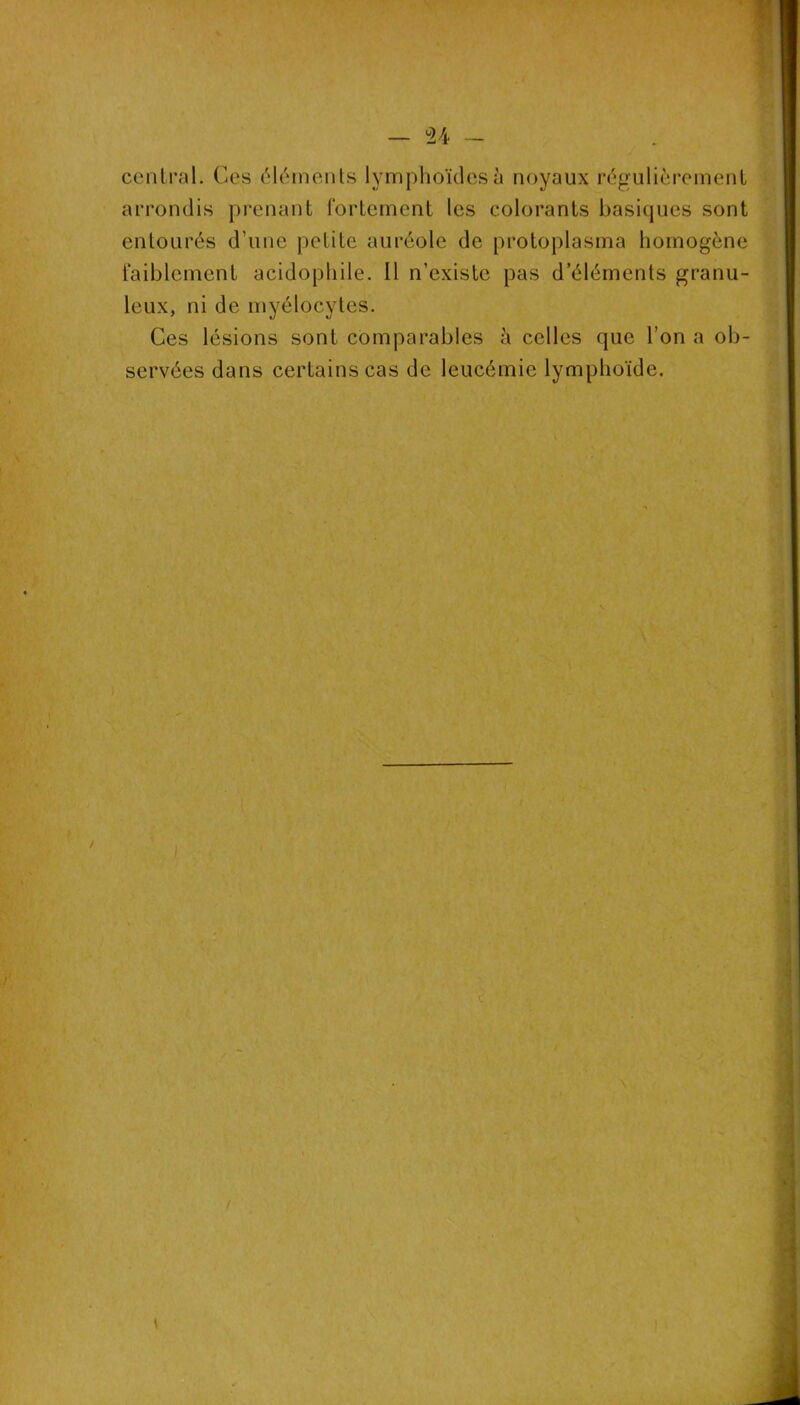 U central. Ges éléments lymphoïdes à noyaux régulièrement arrondis prenant fortement les colorants basiques sont entourés d’une petite auréole de protoplasma homogène faiblement acidophile. Il n’existe pas d’éléments granu- leux, ni de myélocytes. Ces lésions sont comparables h celles que l’on a ob- servées dans certains cas de leucémie lymphoïde. /