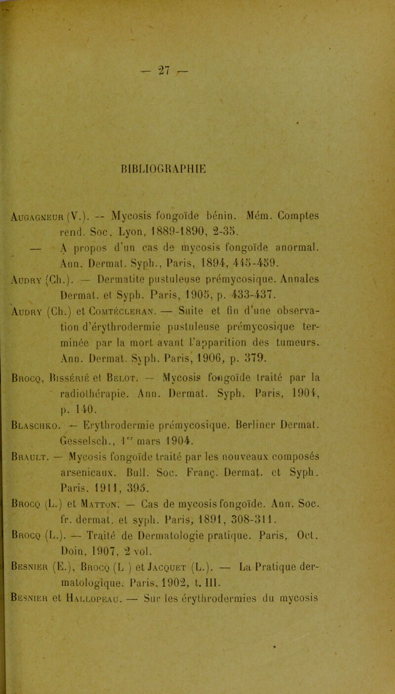 BIBLIOGlUrMllE Augagmiîur (V.). — Mycosis fongoïde bénin. Mém. Comptes rend. Soc. Lyon, 1889-1890, 2-35. — \ propos d’un cas de mycosis fongoïde anormal. Ann. Dermat. Sypli., Paris, 1894, 4i5-459. Audry (Cil.). — Dermatite pustuleuse pi’émycosique. Annales Dermat. et Sypb. Paris, 1905, p. 433-437. Audry (Cli.) et Comtécleran.— Suite et fin d’une observa- tion d’érythrodermie pustuleuse prémycosique ter- minée pai* la mort avant l’apparition des tumeurs. Ann. Dermat. Sypb. Paris, 1906, p. 379. Brocq, Bissérié et Belot. -- Mycosis fongoïde traité par la radiolhéi’apie. .'\nn. Dermat. Sypb. Paris, 190i, p. 140. Blaschko. — Erythrodermie prémycosique. Berliner Dermat. Gesselscb., Cmars 1904. Brault. — .Mycosis fongoïde traité par les nouveaux composés arsenicaux. Bull. Soc. Franç. Dermat. et Sypb, Paris. 1911, 395. Brocq (L.) et Mattun. — Cas de mycosis fongoïde. Ann. Soc. fr. dermat. et sypb. Paiâs, 1891, 308-311. Brocq (L.). — Traité de Dermatologie pratique. Paris, Oct. Doin, 1907, 2 vol. Besnier (E.), Brocq (L ) et Jacquet (L.). — La Pratique der- matologique. Paris, 1902, t. 111. Besnier et Hallopeau. — Sur les érythrodermies du mycosis