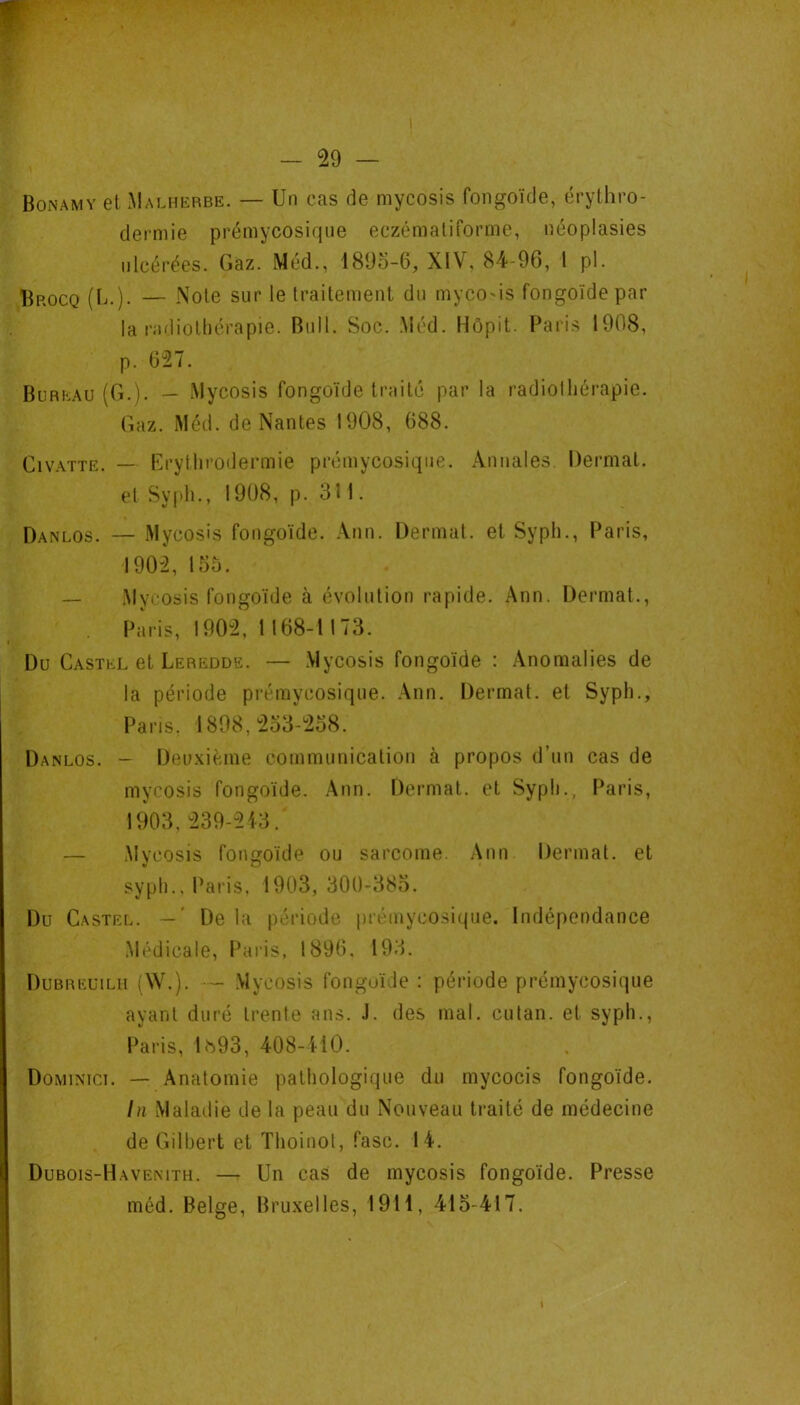 Bonamy et Malhkrbe. — Un cas de mycosis fongoïde, érythro- dermie prémycosiqiie eczématiforme, néoplasies ulcérées. Gaz. Méd., 1895-6, XIV, 84-96, 1 pl. Brocq (1j.). — Note sur le traitement du myco'is fongoïde par la radiothérapie. Bull. Soc. .Méd. Hôpit. F^aris 1908, p. 627. Bureau (G.). — Mycosis fongoïde traité par la radiolliérapie. (laz. Méd. de Nantes 1908, 688. Civ.\TTE. — Erythrodermie prémycosiqiie. Annales Dermat. et Syph., 1908, p. 311. Danlos. — Mycosis fongoïde. Ann. Üermat. et Syph., Paris, 1902, 155. — .Mycosis fongoïde à évolution rapide. Ann. Dermat., Paris, 1902, 1168-1173. Du Castel et Leredde. — .Mycosis fongoïde : .\nomalies de la période préraycosique. .\nn. Dermat. et Syph., l^aris, 1898,253-258. Danlos. - Deuxième communication à propos d’un cas de mycosis fongoïde. Ann. Dermat. et Syph., Paris, 1903, 239-2i3. — Mvcosis fongoïde ou sarcome. Ann Dermat. et syph., Paris, 1903, 300-385. Du Castel. — ' De la période prémycosique. Indépendance Médicale, Paris, 1896, 193. Dubreuilh (W.). - .Mycosis fongoïde : période prémycosique ayant duré trente ans. J. des mal. cutan. et syph., Paris, ls93, 408-410. Dominict. — Anatomie pathologique du mycocis fongoïde, lu Maladie de la peau du Nouveau traité de médecine de Gilbert et Thoinol, fasc. 14. Dubois-Havemth. — Un cas de mycosis fongoïde. Presse méd. Belge, Bruxelles, 1911, 415-417. I