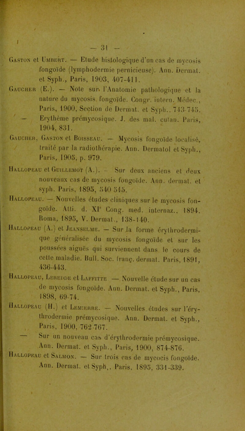 / - 3! - Gaston et Umbert. — Etude histologique d’un cas de mycosis fongoïde (lymphodermie pernicieuse). Ann. Dermat. et Sypli,, Paris, 1903, 407-411. Gaucher (E.). — Note sur* l’Anatomie pathologique et la nature du mycosis fongoïde. Congr. intern. .Médec., Paris, 1900, Section de Dermat. et Syph.. 743-745. - Erythème prémycosique. .1. des mal. culan. Paris, 1904,831. Gaucher, Gaston et Poisseau. — Mycosis fongoïde localisé, traité par la radiothérapie. Ann. Dermatol et Syph., Paris, 1905, p. 979. Hallopeau et (lUiLLEMOT (A.). - Sur deux anciens et deux nouveaux cas de mycosis fongoïde. Ann. dermat. et syph. Paris, 1895, 540 545. Hallopeau. Nouvelles études cliniques sur le mycosis fon- goïde. Atti. d. XP Gong. med. internaz.. 1894. üoma, 1895, V. Dermat., 138-140. Hallopeau (A.) et .Ieansel.me. — Sur ,1a forme érythrodermi- que généralisée du mycosis fongoïde et sur les poussées aiguës qui surviennent dans le cours de cette maladie. Bull. Soc. (ranç. dermat. Paris, 1891, 436-443. Hallopeau, Leredde et Laffitte — Nouvelle étude sur un cas de mycosis fongoïde. Ann. Dermat. et Syph., Paris, 1898, 69-74. Hallopeau (H.) et Lemierre. — Nouvelles études sur l’erv- i7 throdermie prémycosique. Ann. Dermat. et Syph., Paris, 1900, 76^2-767. Sur un nouveau cas d’érythrodermie prémycosique. Ann. Dermat. et Syph., Paris, 1900, 874-876. Hallopeau et Salmon. — Sur trois cas de mycocis fongoïde.