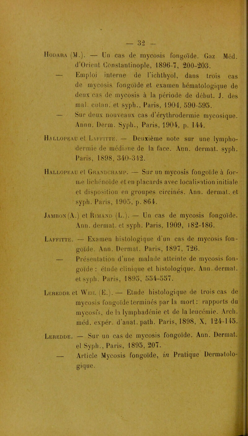 d’OrietiL Constantinople, 1896-7, 200-1203. — Emploi interne de Tichthyol, dans trois cas de rnycosis fongoïde et examen hématologique de deux cas de mycosis à la période de début. J. des mal. CLitan. et syph., Paris, 1904, 590-593. — Sur deux nouveaux cas d’érythrodermie mycosique. Annn. Demi. Syph., Paris, 1904, p. 144. Hallopeau et Laffitte. — Deuxième note sur une lynipho- dermie de médiane de la face. Ann. dermat. syph. Paris, 1898, 340-342. Hallopeau et Grandchamp. — Sur un mycosis fongoïde à for- me lichénoïde et en placards avec localisation initiale et disposition en groupes circinés. Ann. dermat. et syph. Paris, 1905, p.864. Jambon (A.) et Rimand (L.). — Un cas de mycosis fongoïde. Ann. dermat. et syph. Paris, 1909, 182-186. Laffitte. — Examen histologique d’un cas de mycosis fon- goïde. Ann. Dermat. Paris, 1897, 726. — Présentation d’une malade atteinte de mycosis fon- goïde : étude clinique et histologique. Ann. dermat. ■ et syph. Paris, 1895, 554-557. ; Leredde et Weil (E.).— Etude histologique de trois cas de mycosis fongoïde terminés par la mort: rapports du ; mycosis, de la lyrnphadénie et de la leucémie. Arch. , méd. expér. d’anat. path. Paris, 1898, X, 124-145. Leredde. — Sur un cas de mycosis fongoïde. Ann. Dermat..: el Syph,, Paris, 1895, 207. . — Article Mycosis fongoïde, in Pratique Dermatolo~.j gique. i s