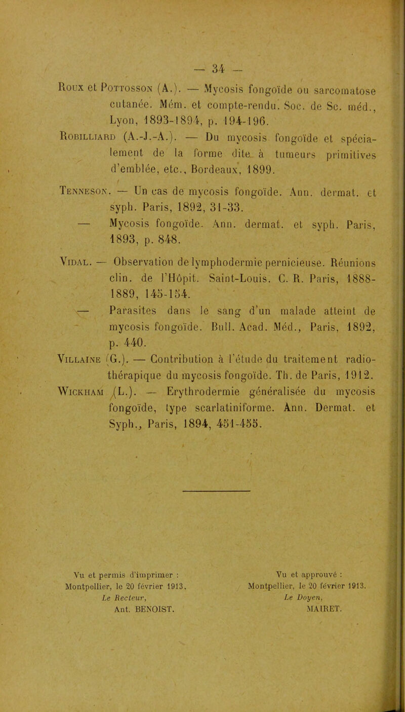 Roux et PoTTossoN (A.). — Mycosis fongoïde ou sarcomatose cutanée. Mém. et compte-rendu. Soc. de Sc. méd., Lyon, 1893-I89A, p. 194-196. Robilliard (A.-J.-A.). — Du mycosis fongoïde et spécia- lement de la (orme dile_ à tumeurs primitives d’emblée, etc., Bordeaux, 1899. Tenneson. — Un cas de mycosis fongoïde. Ann. dermat. et syph. Paris, 1892, 31-33. — Mycosis fongoïde- Ann. dermat. et syph. Paris, 1893, p. 848. Vidal. — Observation de lymphodermie pernicieuse. Réunions clin, de l’Hôpit. Saint-Louis. G. R. Paris, 1888- 1889, 145-154. :— Parasites dans le sang d’un malade atteint de mycosis fongoïde. Bull. Acad. Méd., Paris, 1892, p. 440. ViLLAiNE (G.). — Contribution à l’étude du traitement radio- thérapique du mycosis fongoïde. Th. de Paris, 1912. WiCKHAM /(L.). — Erythrodermie généralisée du mycosis fongoïde, type scarlatiniforme. Ann. Dermat. et Syph., Paris, 1894, 451-455. Vu et permis d’imprimer : Montpellier, le 20 février 1913. Le Recteur, Ant. BENOIST. Vu et approuvé : Montpellier, le 20 février 1913. Le Doyen, MAIRET.