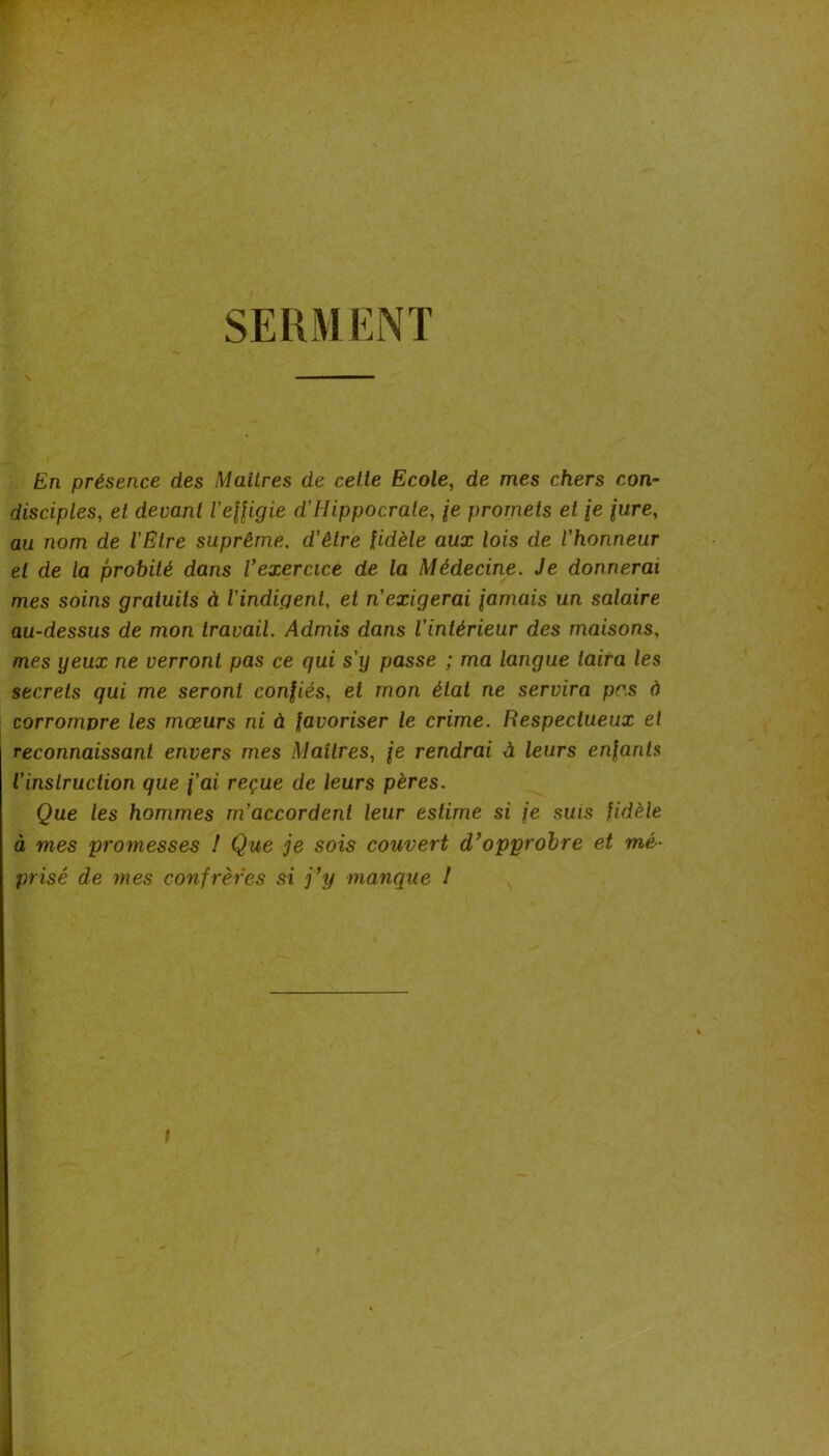 SERMENT En présence des Maîtres de cette Ecole^ de mes chers con- disciples, et devant l’efligie d'Hippocrate, je promets et /e jure, au nom de l'Etre suprême, d'être fidèle aux lois de l'honneur et de la probité dans Vexercice de la Médecine. Je donnerai mes soins gratuits à l'indigent, et n'exigerai famais un salaire au-dessus de mon travail. Admis dans l'intérieur des maisons, mes yeux ne verront pas ce qui s'y passe ; ma langue taira les secrets qui me seront confiés, et mon état ne servira pr.s à corromvre les mœurs ni à favoriser le crime. Respectueux et reconnaissant envers mes Maîtres, fe rendrai à leurs enfants l'instruction que f'ai reçue de leurs pères. Que les hommes m'accordent leur estime si fe suis fidèle à mes promesses I Que je sois couvert d’opprobre et mé- prisé de mes confrères si j’y manque /