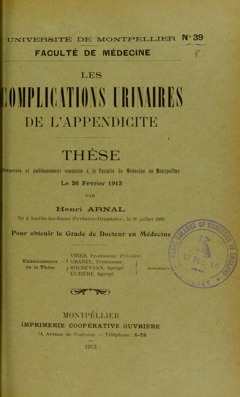 FACULTÉ DE MÉDECINE f I ■ LES DE L’APPENDICITE THÈSE Présentée et publiquement soutenue à la Faculté de Médecine de Montpellier Le 26 Février 1913 PAR Henri ARNAL Né à Amélie-les-Bains (Pyrénées-Orientales), le 2(î juillet 1888 Pour obtenir le Grade de Docteur en Médecine VIRES, Professeur. Président. Examinateurs \ GRANEL, Professeur. i de la Thèse j SOUBEYRAN. Agrégé Assesseu rs EUZIÈRE, Agrégé ' MONTPELLIER IMPRIMERIE COOPÉRATIVE OUVRIÈRE 14, Avenue de Toulouse — Téléphone: 8-78 1913