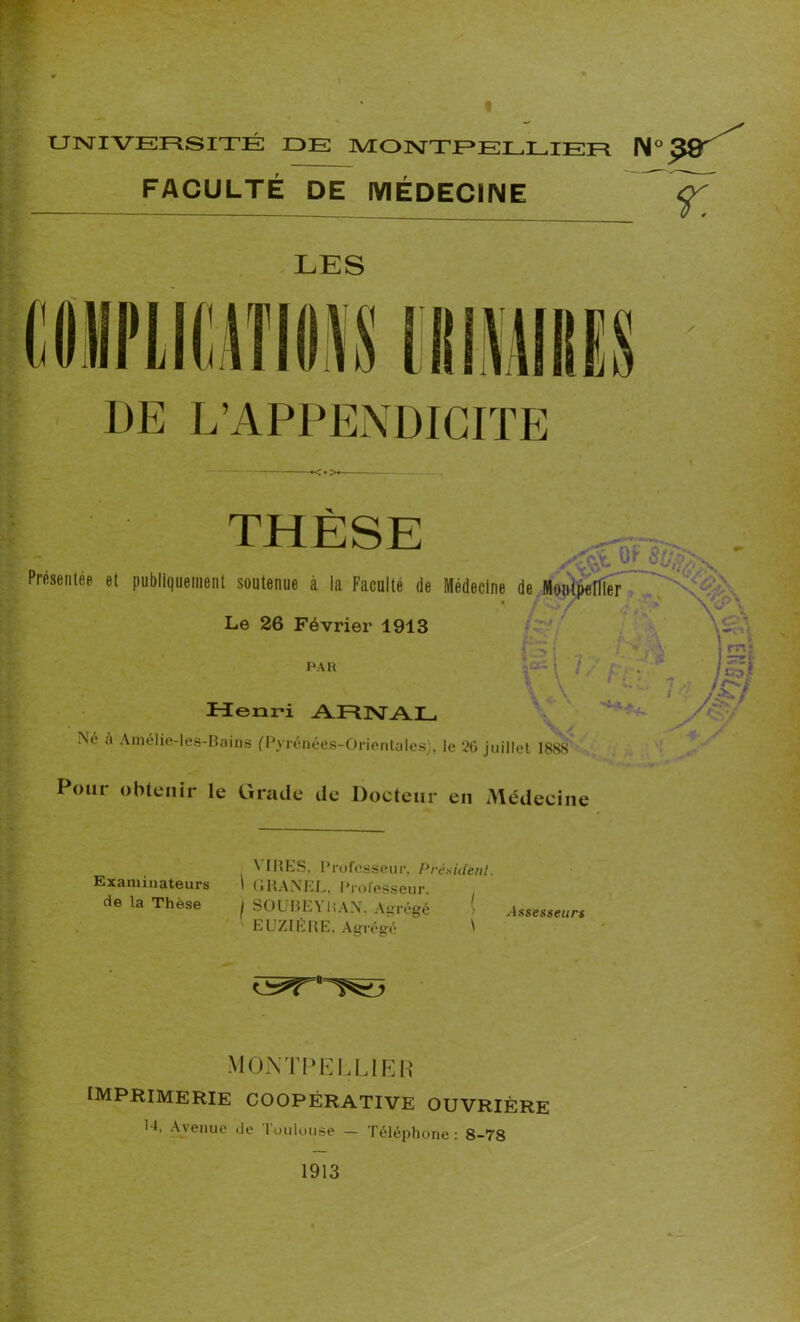 FACULTÉ DE MÉDECINE LES THÈSE -, . Presenlee el publiquement soutenue à la Faculté de Médecine de Munlpenier NKKK Le 26 Février 1913 PAR i rnt Henri ARNAL Ne u Amélie-les-Bains (Pyrénées-Orientales), le 26 juillet 1888 Pour obtenir le Grade de Docteur en Médecine ( P ■ « -\ j rnj \ \ 1 ■' Pi : - \\ ■ / /£/ \< ,7 ?t 1888 Examinateurs de la Thèse VIRES, Professeur, Président. i (jRANEL, Professeur. j SOURE\ KAN, Agrégé Assesseurs EUZIÈRE. Agrégé ^ *5*r*T^ MONTPELLIER imprimerie coopérative ouvrière R, Avenue de Toulouse - Téléphone: 8-78 1913