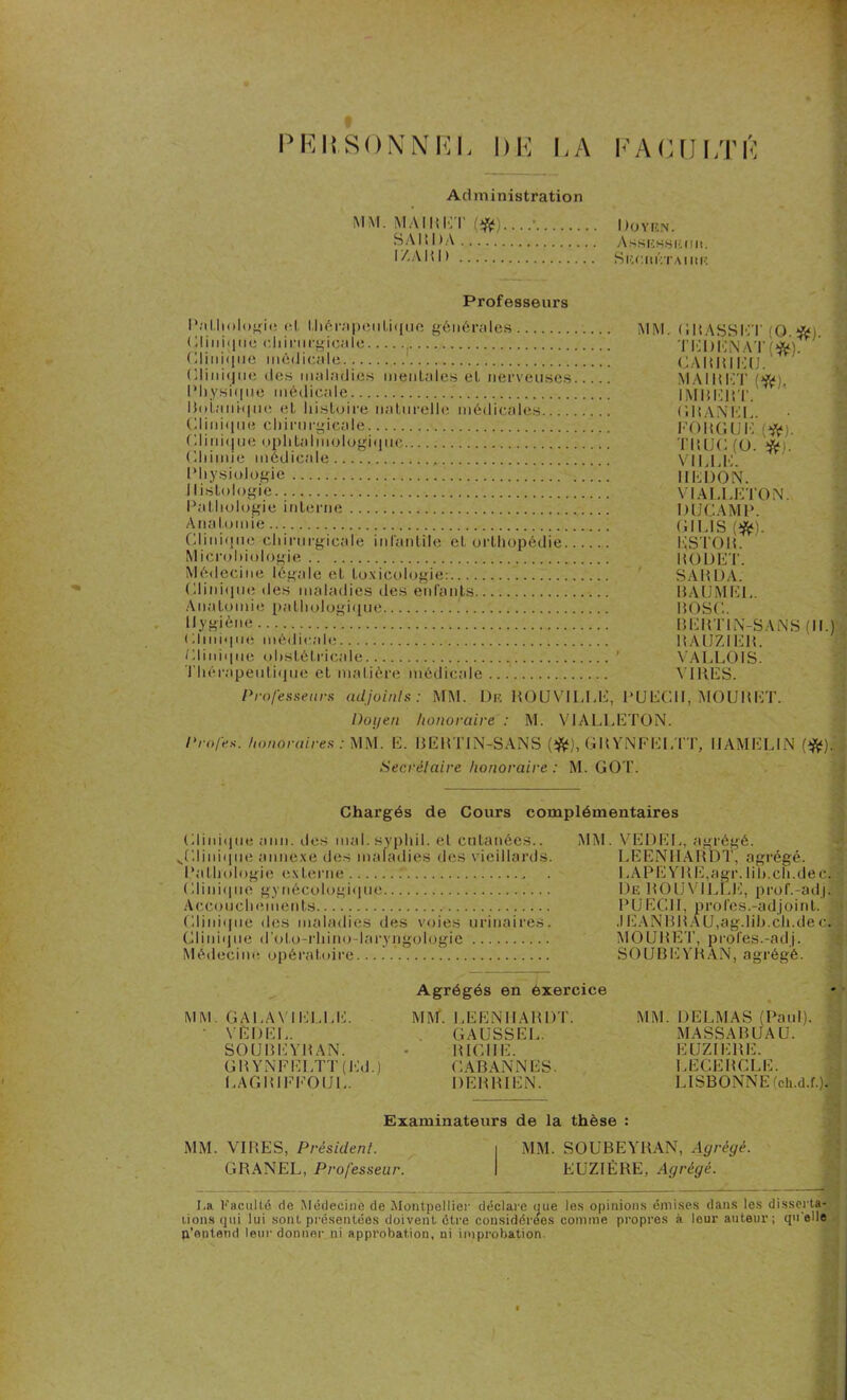 PERSONNEL DE LA EACULTÉ Administration MM. M AIR E I’ (ifc)....' IJoyen. BARDA Ashkhsiîiiii. I Z A11 I ) SnCUliTAIIUÎ Professeurs Pathologie et thérapeutique générales Clinique chirurgicale • MM. GRASSET (0.*). TM )|. \ AT ( Clinique médicale C.AIMMMî Clinique des maladies mentales et nerveuses.... Physique médicale Botanique et histoire naturelle médicales.. Clinique chirurgicale Clinique ophtalmologique Chimie médicale Physiologie Histologie Pathologie interne Anatomie MAIKËTp»), IMBERT. GRANEL. EORGUE.(#). TRUC (ü. #). VILLE. IIEDON. VIALLETON. DUCAMP. GH IS Clinique chirurgicale infantile et orthopédie Microbiologie * \ 11 li o vqpp /. ESTOR. ROUET Médecine légale et toxicologie: Clinique des maladies des enfants SARDA. RA UM El Anatomie pathologique Hygiène Clinique médicale Clinique obstétricale Thérapeutique et matière médicale ROSC. BERTIN-SANS (II.) RAIJZIER. VALLOIS. VIRES. Professeurs adjoints: MM. De ROUV1LLÈ, PUECII, MOURET. Doyen honoraire : M. VJALLETON. Profes. honoraires: MM. E. BERTIN-SANS {#), GHYNFEI.TT, IIAMELIN (#). Secrétaire honoraire : M. GOT. Chargés de Cours complémentaires Clinique ami. des mal. syphil. et cntanéés.. ^Clinique annexe des maladies des vieillards. PaUrologie externe T ., Clini<|iie gynécologique ... Accouchements Clinique des maladies des voies urinaires. Clinique d'olo-rhino-laryngologie Médecine opératoire MM. VE DEL, agrégé. LEENHARDT, agrégé. I ,APE YRE,agr. lih.ch.dec. De ROUVILLE, prof.-adj] PIJ ECH, pro l'es.-adj o i n t. .1EANBRAU, ag.lib.cli.de c. MOURET, proies.-adj. SOUBEYRAN, agrégé. MM. GA LA Y I ELLE. ' VEDEL. SOUBEYRAN. GRYNEELTT (Ed.j LAGRIEEOUL. Agrégés en exercice MM. LEENHARDT. GAUSSEL. RICHE. CABANNES. DERRIEN. MM. DELMAS (Paul). MASSA BUA U. EUZIERE. LECERCLE. LISBONNE (ch.d.f.). Examinateurs de la thèse : MM. VIRES, Président. i MM. SOUBEYRAN, Agrégé. GRANEL, Professeur. I EUZIÈRE, Agrégé. La. Faculté do Médecine de Montpellier déclare que les opinions émises dans les disserta- tions qui lui sont présentées doivent ctre considérées comme propres à leur auteur; qu elle p’ontend leur donner ni approbation, ni improbation.