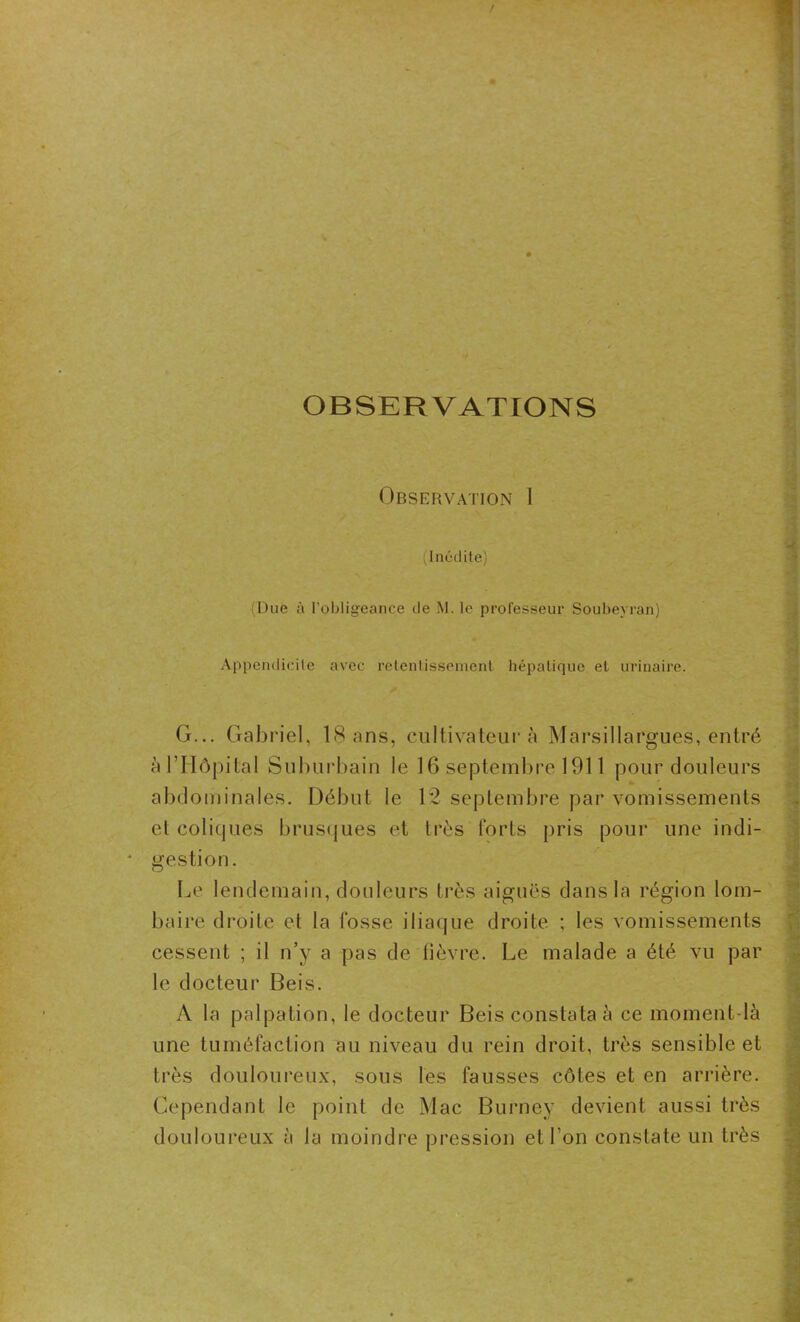 OBSERVATIONS Observation I (Inédite) (Due à l’obligeance de M. le professeur Soubeyran) Appendicite avec retentissement hépatique et urinaire. G... Gabriel, 18 ans, cultivateur à Marsillargues, entré à l’Hôpital Suburbain le 16 septembre 1911 pour douleurs abdominales. Début le 12 septembre par vomissements et coliques brusques et très forls pris pour une indi- gestion. Le lendemain, douleurs très aiguës dans la région lom- baire droite et la fosse iliaque droite ; les vomissements cessent ; il n’y a pas de fièvre. Le malade a été vu par le docteur Beis. A la palpation, le docteur Beis constata à ce moment-là une tuméfaction au niveau du rein droit, très sensible et très douloureux, sous les fausses côtes et en arrière. Cependant le point de Mac Burney devient aussi très douloureux à la moindre pression et l’on constate un très ■an •* • f jMfr 1 ^