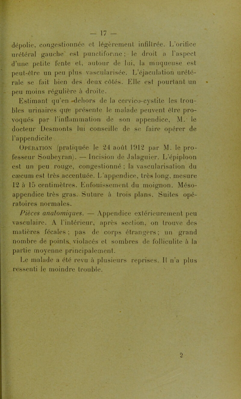 dépolie, congestionnée et légèrement infiltrée. L’orifice urétéral gauche est punctiforme; le droit a l’aspect d’une petite fente et, autour de lui, la muqueuse est peut-être un peu plus vascularisée. L’éjaculation urété- rale se fait bien des deux côtés. Elle est pourtant un • peu moins régulière à droite. Estimant qu’en -dehors de la cervico-cystite les trou - bles urinaires qué présente le malade peuvent être pro- voqués par l’intlammation de son appendice, M. le docteur Desmonts lui conseille de se faire opérer de l’appendicite, Opération (pratiquée le ‘21 août LH2 par M. le pro- fesseur Soubeyran). — Incision de Jalaguier. L’épiploon est un peu rouge, congestionné ; la vascularisation du cæcum est très accentuée. L’appendice, très long, mesure 12 è 15 centimètres. Enfouissement du moignon. Méso- appendice très gras. Suture à trois plans. Suites opé- ratoires normales. Pièces anatomiques. — Appendice extérieurement peu vasculaire. A l’intérieur, après section, on trouve des matières fécales; pas de corps étrangers; un grand nombre de points, violacés et sombres de folliculite à la partie moyenne principalement. Le malade a été revu à plusieurs reprises. Il n’a plus ressenti le moindre trouble. o