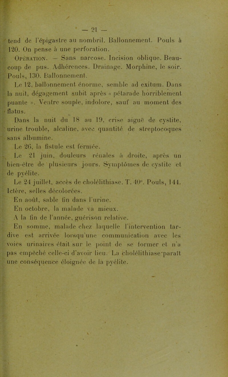 tend de l’épigastre au nombril. Ballonnement. Pouls à 120. On pense à une perforation. Opération. — Sans narcose. Incision oblique. Beau- coup de pus. Adhérences. Drainage. Morphine, le soir. Pouls, 130. Ballonnement. Le 12, ballonnement énorme, semble ad exitum. Dans la nuit, dégagement subit après « pétarade horriblement puante ». Ventre souple, indolore, sauf au moment des ■ fia tu s. Dans la nuit du 18 au 19, crise aiguë de cystite, urine trouble, alcaline, avec quantité de streptocoques sans albumine. Le 20, la lislule est fermée. Le 21 juin, douleurs rénales à droite, après un bien-être de plusieurs jours. Symptômes de cystite et de pyélite. Le 24 juillet, accès de cholélithiase. T. 40°. Pouls, 144. Ictère, selles décolorées. En août, sable fin dans l’urine. En octobre, la malade va mieux. A la fin de l’année, guérison relative. En somme, malade chez laquelle l'intervention tar- dive est arrivée lorsqu'une communication avec les voies urinaires était sur le point de se former et n'a pas empêché celle-ci d’avoir lieu. La choléiithiase'paraît une conséquence éloignée de la pyélite. > \