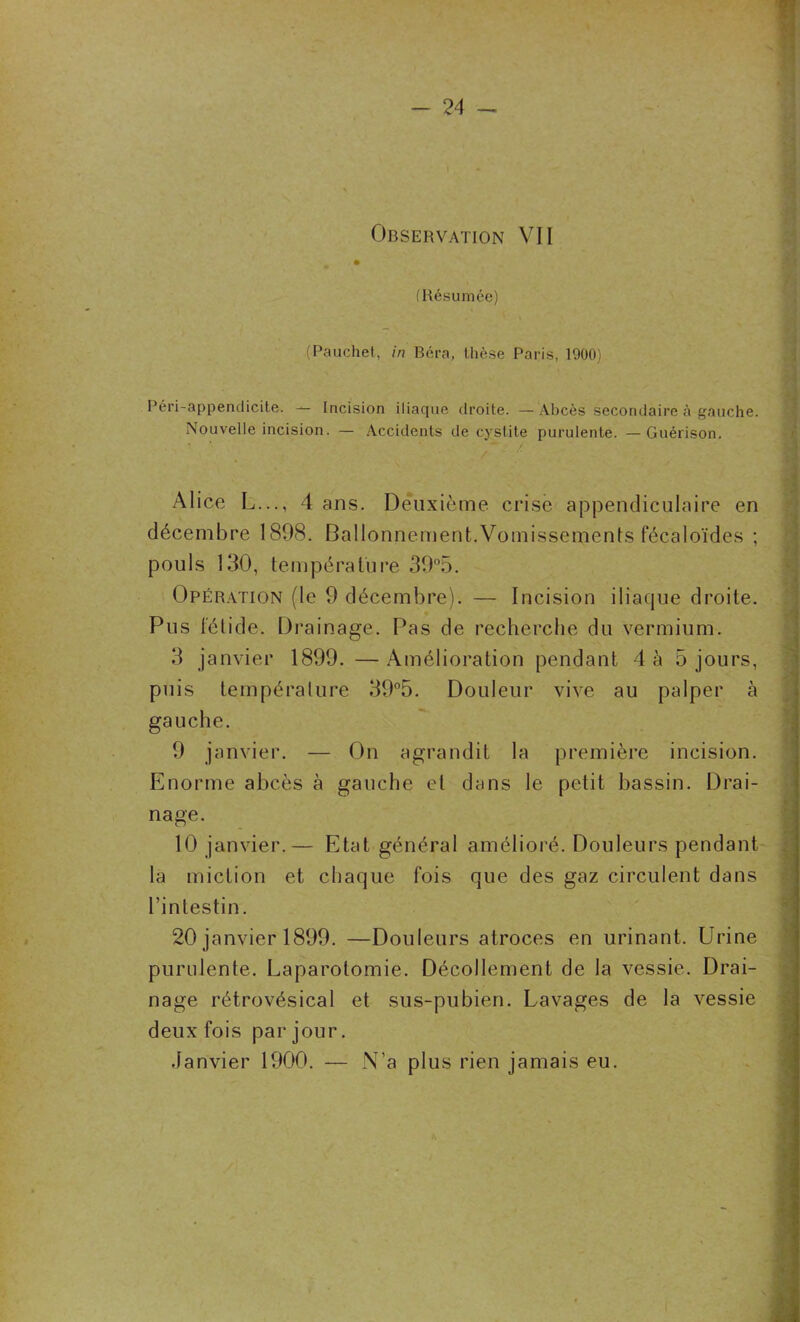 Observation VII (Résumée) (Pauchet, in Béra, thèse Paris, 1900) Péri-appendicite. — Incision iliaque droite. — Abcès secondaire à gauche. Nouvelle incision. — Accidents de cystite purulente. —Guérison. Alice L..., 4 ans. Deuxième crise appendiculaire en décembre 1898. Ballonnement.Vomissements fécaloïdes ; pouls 130, température 39°5. Opération (le 9 décembre). — Incision iliaque droite. Pus fétide. Drainage. Pas de recherche du vermium. 3 janvier 1899. —Amélioration pendant 4 à 5 jours, puis température 39°5. Douleur vive au palper à gauche. 9 janvier. - — On agrandit la première incision. Enorme abcès à gauche et dans le petit bassin. Drai- nage. 10 janvier. — Etat général amélioré. Douleurs pendant la miction et chaque fois que des gaz circulent dans l’intestin. 20 janvier 1899. —Douleurs atroces en urinant. Urine purulente. Laparotomie. Décollement de la vessie. Drai- nage rétrovésical et sus-pubien. Lavages de la vessie deux fois par jour. Janvier 1900. — N’a plus rien jamais eu.