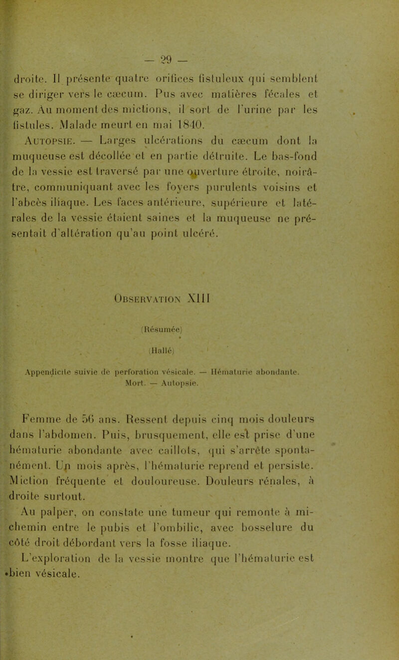 droite. II présente quatre orifices tistuleux qui semblent se diriger vers le cæcum. Pus avec matières fécales et gaz. Àu moment des mictions, il sort de l'urine par les fistules. Malade meurt en mai 1840. Autopsie. — Larges ulcérations du cæcum dont la muqueuse est décollée et en partie détruite. Le bas-fond de la vessie est traversé par une couverture étroite, noirâ- tre, communiquant avec les foyers purulents voisins et l'abcès iliaque. Les faces antérieure, supérieure et laté- rales de la vessie étaient saines et la muqueuse ne pré- sentait d’altération qu’au point ulcéré. Observation XIil (Résumée) » (Hallé) Appendicite suivie de perforation vésicale. — Hématurie abondante. Mort. — Autopsie. Femme de 56 ans. Ressent depuis cinq mois douleurs dans l’abdomen. Puis, brusquement, elle est prise d’une hématurie abondante avec caillots, qui s’arrête sponta- nément. Un mois après, l’hématurie reprend et persiste. Miction fréquente et douloureuse. Douleurs rénales, à droite surtout. Au palper, on constate une tumeur qui remonte à mi- chemin entre le pubis et l'ombilic, avec bosselure du côté droit débordant vers la fosse iliaque. L’exploration de la vessie montre que l’hématurie est •bien vésicale.