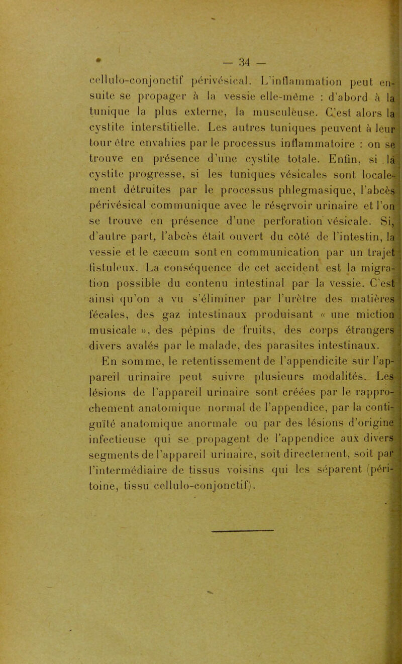 cellulo-conjonctif périvésical. L’inflammation peut en- suite se propager à la vessie elle-même : d’abord A la tunique la plus externe, la musculeuse. C’est alors la cystite interstitielle. Les autres tuniques peuvent à leur tour être envahies par le processus inflammatoire : on se trouve en présence d’une cystite totale. Entin, si . là cystite progresse, si les tuniques vésicales sont locale- ment détruites par le processus phlegmasique, l’abcès périvésical communique avec le réservoir urinaire et l’on se trouve en présence d’une perforation vésicale. Si, d'autre part, l’abcès était ouvert du côté de l'intestin, la vessie et le cæcum sont en communication par un trajet * iistuleux. La conséquence de cet accident est la migra- J lion possible du contenu intestinal par la vessie. C’est ' ainsi qu’on a vu s’éliminer par l’urètre des matières \ fécales, des gaz intestinaux produisant « une miction musicale », des pépins de fruits, des corps étrangers . divers avalés par le malade, des parasites intestinaux. En somme, le retentissement de l’appendicite sur l’ap- ; pareil urinaire peut suivre plusieurs modalités. Les lésions de l’appareil urinaire sont créées par le rappro- ) chement anatomique normal de l'appendice, par la conti- guïté anatomique anormale ou par des lésions d’origine: \ infectieuse qui se propagent de l’appendice aux divers segments de l’appareil urinaire, soit directement, soit par l’intermédiaire de tissus voisins qui les séparent (péri- toine, tissu cellulo-conjonctif).