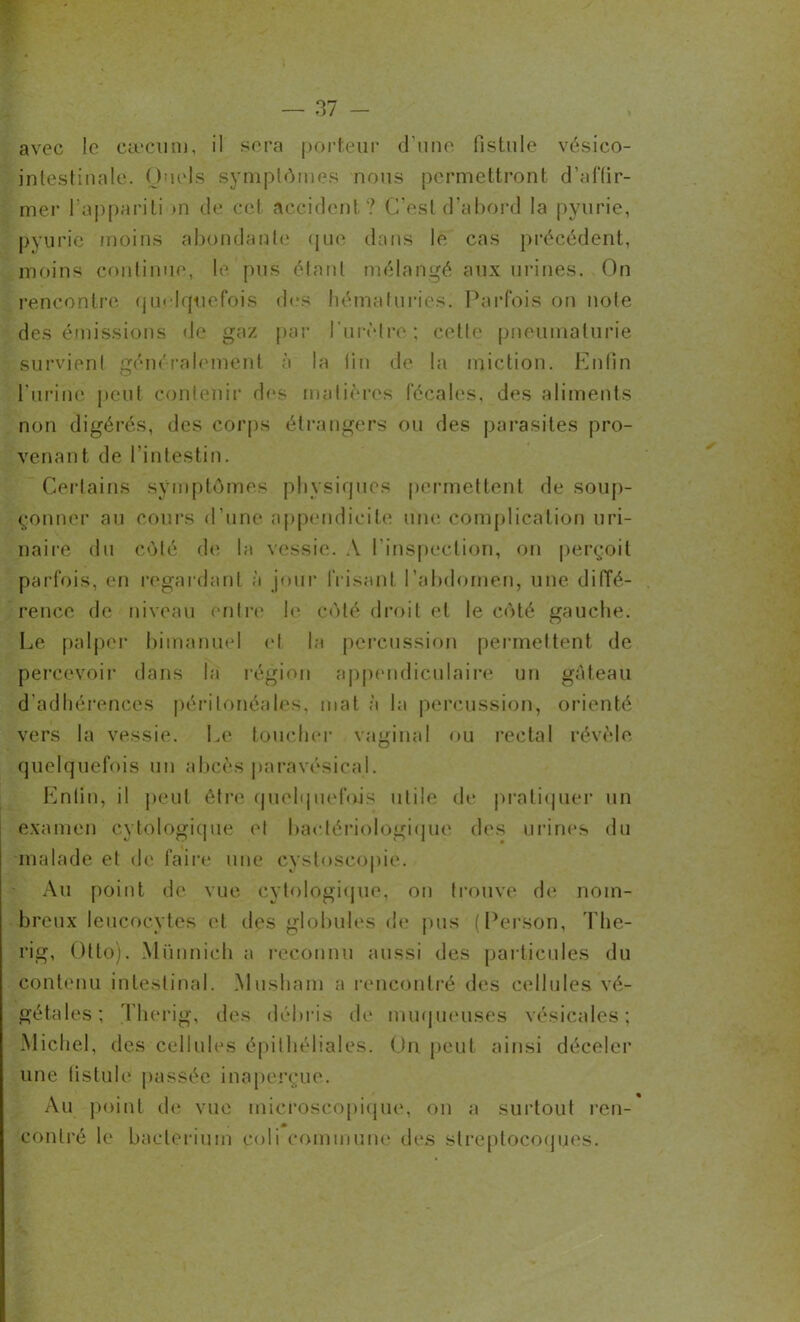 avec le cæcum, il sera porteur d’une fistule vésico- intestinale. Quels symptômes nous permettront d’affir- mer l’appariti >n de cet accident? C’est d’abord la pyurie, pyurie moins abondante que dans le cas précédent, moins continue, le. pus étant mélangé aux urines. On rencontre quelquefois des hématuries. Parfois on noie des émissions de gaz par l'urètre; cette pneumaturie survient généralement à la fin de la miction. Enfin l’urine peut contenir des matières fécales, des aliments non digérés, des corps étrangers ou des parasites pro- venant de l’intestin. Certains symptômes physiques permettent de soup- çonner au cours d’une appendicite une complication uri- naire du côté de la vessie. A l’inspection, on perçoit parfois, en regardant à jour frisant l’abdomen, une diffé- rence de niveau entre le côté droit et le côté gauche. Le palper bimanuel et la percussion permettent de percevoir dans la région appendiculaire un gâteau d’adhérences péritonéales, mat à la percussion, orienté vers la vessie. Le toucher vaginal ou recta 1 révèle quelquefois un abcès paravésical. Enfin, il peut être quelquefois utile de pratiquer un examen cytologique et bactériologique des urines du malade et de faire une cystoseopie. Au point de vue cytologique, on trouve de nom- breux leucocytes et des globules de pus (Person, The- rig, Otto). Miinnich a reconnu aussi des particules du contenu intestinal. Musham a rencontré des cellules vé- gétales; Therig, des débris de muqueuses vésicales; Michel, des cellules épithéliales. Un peut ainsi déceler une fistule passée inaperçue. Au point (h* vue microscopique, on a surtout ren- contré le baelerium coli commune des streptocoques.