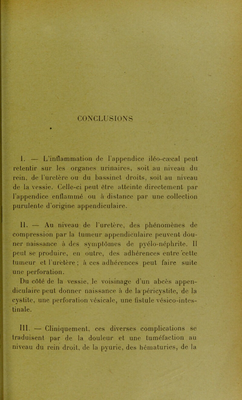 CONCLUSIONS I. — L’inflammation de l'appendice iléo-cæcal peut retentir sur les organes urinaires, soit au niveau du rein, de l’uretère ou du bassinet droits, soit au niveau de la vessie. Celle-ci peut être atteinte directement par l’appendice enflammé ou à distance par une collection purulente d’origine appendiculaire. II. — Au niveau de l’uretère, des phénomènes de compression par la tumeur appendiculaire peuvent dou- ner naissance à des symptômes de pyélo-néphrite. Il peut se produire, en outre, des adhérences entre cette tumeur et l'uretère ; à ces adhérences peut faire suite une perforation. Du côté de la vessie, le voisinage d’un abcès appen- diculaire peut donner naissance à de la péricystite, de la cystite, une perforation vésicale, une (islule vésico-intes- tinale. III. - Cl iniquement, ces diverses complications se traduisent par de la douleur et une tuméfaction au niveau du rein droit, de la pyurie, des hématuries, de la