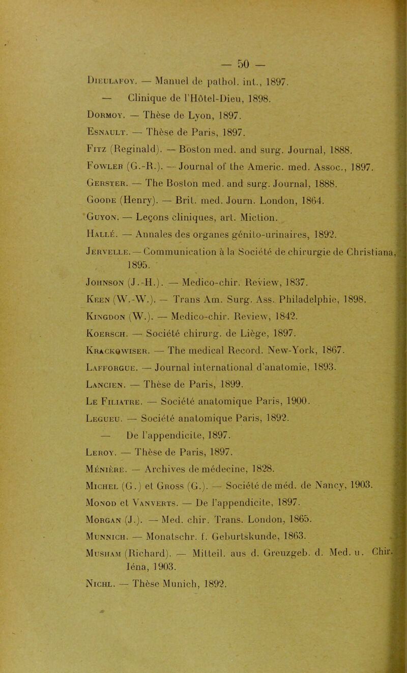 — Clinique de l’Hôtel-Dieu, 1898. Dormoy. — Thèse de Lyon, 1897. Esnault. — Thèse de Paris, 1897. Fitz (Reginald). — Boslon med. and surg. Journal, 1888. Fowler (G.-R.). —Journal of Lhe Araeric. med. Assoc., 1897. Gerster. — The Boslon med. and surg. Journal, 1888. Goode (Henry). — Brit. med. Journ. London, 1864. Guyon. — Leçons cliniques, art. Miction. Halle. — Annales des organes génito-urinaires, 1892. Jervelle. — Communication à la Société de chirurgie de Ghristiana, 1895. Johnson (J.-H.). — Medico-chir. Review, 1837. Keen (W.-W.). — Trans Am. Surg. Ass. Philadelphie, 1898. Iyingdon (W.). — Medico-chir. Review, 1842. Koersch. — Société chirurg. de Liège, 1897. Krackowiser. — The medical Record. New-York, 1867. Lafforgue. — Journal international d'anatomie, 1893. Lancien. — Thèse de Paris, 1899. Le Filiatre. — Société anatomique Paris, 1900. Legueu. — Société anatomique Paris, 1892. — De l’appendicite, 1897. Leroy. — Thèse de Paris, 1897. Ménière. — Archives de médecine, 1828. Michel (G.) et Gross (G.). — Société de méd. de Nancy, 1903. Monod et Vanverts. — De l’appendicite, 1897. Morgan (J.). —Med. chir. Trans. London, 1865. Munnich. — Monalschr. f. Geburtskunde, 1863. Musham (Richard). — Mitteil. aus d. Greuzgeb. d. Med.u. Chir Iéna, 1903. Nichl. — Thèse Munich, 1892.