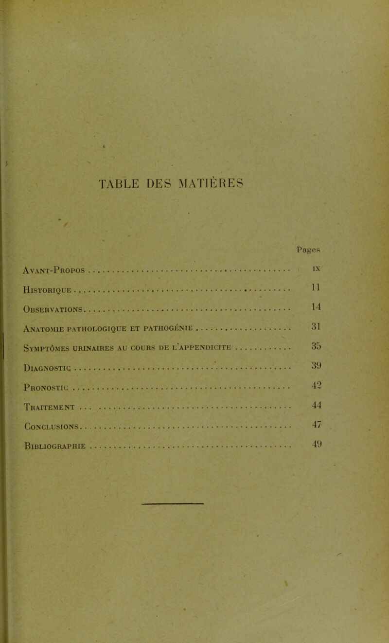 * 4 - TABLE DES MATIÈRES * Pages Avant-Propos IX Historique R Observations 14 Anatomie pathologique et pathogénie 31 Symptômes urinaires au cours de l'appendicite 35 Diagnostic 39 Pronostic 42 Traitement 44 Conclusions 47 Bibliographie 49