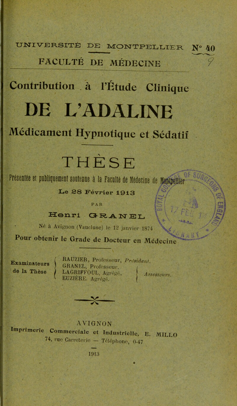 UNIVERSITÉ DE MONTPELLIER N° 4Q FACULTÉ DE MÉDECINE 9 Contribution . à l’Étude Clinique DE L’ADALINE Médicament Hypnotique et Sédatif THESE Présentée et pnmiguement soutenue à la Faculté je Médecine Je Montpellier Le 28 Février 1913 PAR Henri GRANEL /Stf Né à Avignon (Vaucluse) le 12 janvier 1874 \ ; Pour obtenir le Grade de Docteur en Médecine 1 Examinateurs de la Thèse RAUZ1ER, Professeur, GRANEL, Professeur. LAGR1FF0UL, Agrégé. EUZIÈRE. Agrégé. Président. J Assesseurs. AVIGNON Imprimerie Commerciale et Industrielle, E. MILLO 74, rue Carreterie — Téléphoné, 0-47 1913