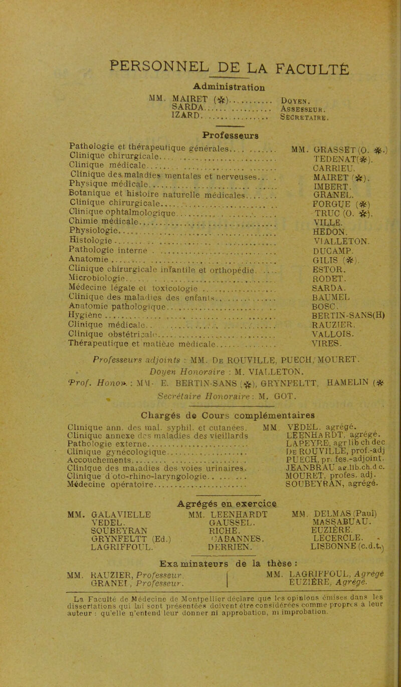 PERSONNEL DE LA FACULTÉ Administration MM. MAIRET (*) SARDA.... ..... ' IZARD .V’ Doyen. Assesseur. SECRETAIRE. Professeurs Pathologie et thérapeutique générales MM. GRASSET(0 *.) Clinique chirurgicale TEDENATfW Clinique médicale CARR1EU. Clinique des maladies mentales et nerveuses... . MAIRET '&). Physique médicale IMBERT Botanique et histoire naturelle médicales.... *... GRANEL. Clinique chirurgicale FORGUE (#) Clinique ophtalmologique TRUC (0. ■&). Chimie médicale VILLE. Physiologie HEDON. Histologie. ’ V1ALLET0N. Pathologie interne DUCÀMP. Anatomie GILIS '(#). Clinique chirurgicale infantile et orthopédie ESTOR. Microbiologie RODET. Médecine légale el toxicologie SARDA. Clinique des maladies des enfants BAUMEL Anatomie pathologique BOSC. Hygiène BERTIN-SANS(H) Clinique médicale.. RAUZIER. Clinique obstétricale VALLOIS. Thérapeutique et matièae médicale VIRES. Professeurs adjoints : MM. De ROUVILLE, PUECH, MOURET. Doyen Honoraire : M. VIALLETON. Prof. Honon. : MVI- E. BERT1N-SANS [#), GRYNFELTT, HAMELIN (# _ Secrétaire Honoraire : M. GOT. Chargés de Cours complémentaires Clinique ann. des mal. syphil. et cutanées. MM VEDEL. agrégé. Clinique annexe des maladies des vieillards LEENHARDT, agrégé. Pathologie externe LÂPEYRE, agr lib ch dec Clinique gynécologique .. De ROUVILLE, prof.-adj Accouchements PUECH, prfes.-adjoint. Clinique des maiadies des voies urinaires. JEANBRAU aer.lib.ch.de. Clinique d'oto-rhino-laryngologie ... MOURET, profes. adj. Médecine opératoire.... SOUBEYRAN, agrégé. Agrégés en exercice MM. GALAVIELLE MM. LEENHARDT MM. DELMAS (Paul) VEDEL. GAUSSEL. MASSABU AU. SOUBEYRAN RICHE. EUZIÈRE. GRYNFELTT (Ed.) OA BANNES. LECERCLE. . LAGRIFFOUL. DERRIEN. LISBONNE (c.d.t.) Examinateurs de la thèse; MM. RAUZIER, Professeur. \ MM. LAGRIFFOUL, Agrégé GRANEÎ, Professeur. | EUZ1ÊRE, Agrégé. La Faculté cle Médecine de Montpellier déclare que les opinions émises dans les dissertations qui lui sont présentées doivent être considérées comme propres a leur auteur : qu'elle n’entend leur donner ni approbation, ni improbation.