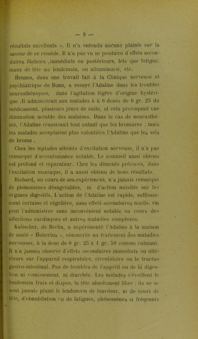 résultats excellents ». Il n’a entendu aucune plainte sur la saveur de ce remède. 11 n’a pas vu se produire d'effets secon- daires fâcheux ,immédiats ou postérieurs, tels que fatigue, maux de tète au lendemain, ou albuminurie, etc. Ilennes, dans une travail fait à la Clinique nerveuse et psychiatrique de Bonn, a essayé l’Adaline dans les troubles neurasthéniques, dans l’agitation légère d’origine hystéri- que .11 administrait aux malades 4* à 6 doses de 0 gr. 25 du médicament, plusieurs jours de suite, et cela provoquait une diminution notable des malaises. Dans le cas de neurasthé- nie, l’Adaline réussissait tout autant que les bromures : mais les malades acceptaient plus volontiers l’Adaline que les sels de brome . Chez les malades atteints d’excitation nerveuse, il n’a pas remarqué d'accoutumance notable. Le sommeil ainsi obtenu est profond et réparateur. Chez les déments précoces, dans l'excitation maniaque, il a aussi obtenu de bons résultats. Richard, au cours de ses.expériences, n’a jamais remarqué de phénomènes désagréables, ni d’action nuisible sur les organes digestifs. L’action de l’Adaline est rapide, suffisam- ment certaine et régulière, sans effets secondaires nocifs. On peut l’administrer sans inconvénient notable au cours des affections cardiaques et autres maladies complexes. lvaliseher, de Berlin, a expérimenté l’Adaline à la maison de santé « Huberlus », consacrée au traitement des maladies nerveuses, à la dose de 0 gr. 25 à 1 gr. 50 comme calmant. Il n'a jamais observé d’effets secondaires immédiats ou ulté- rieurs sur l’appareil respiratoire, circulatoire ou le tractus gastro-intestinal. Pas de troubles de l’appétit ou de la diges- tion ni vomissement, ni diarrhée. Les malades s’éveillent le lendemain frais et dispos, la tête absolument libre : ils ne se sont jamais plaint le lendemain de lourdeur, ni de maux de tète, d’obnubilation eu de fatigues, phénomènes si fréqeunts