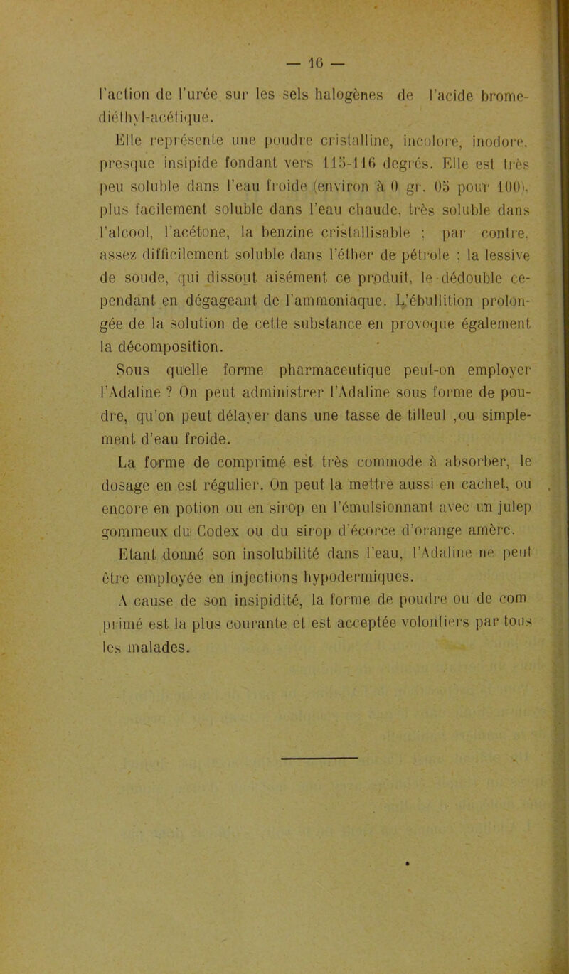 — 10 — l’action de l’urée sur les sels halogènes de l’acide brome- diéthyl-acélique. Elle représente une poudre cristalline, incolore, inodore, presque insipide fondant vers 115-116 degrés. Elle est très peu soluble dans l’eau froide (environ à 0 gr. 05 pour 100), plus facilement soluble dans l’eau chaude, très soluble dans l’alcool, l’acétone, la benzine cristallisable : par contre, assez difficilement soluble dans l’éther de pétiole ; la lessive de soude, qui dissout aisément ce produit, le dédouble ce- pendant en dégageant de l'ammoniaque. L’ébullition prolon- gée de la solution de cette substance en provoque également la décomposition. Sous qu'elle forme pharmaceutique peut-on employer l’Adaline ? On peut administrer l’Adaline sous forme de pou- dre, qu’on peut délayer dans une tasse de tilleul ,ou simple- ment d’eau froide. La forme de comprimé est très commode à absorber, le dosage en est régulier. On peut la mettre aussi en cachet, ou encore en potion ou en sirop en l’émulsionnant avec un julep gommeux du Codex ou du sirop d'écorce d’orange amère. Etant donné son insolubilité dans l’eau, l’Adaline ne peu! être employée en injections hypodermiques. A cause de son insipidité, la forme de poudre ou de corn primé est la plus courante et est acceptée volontiers par tous les malades.