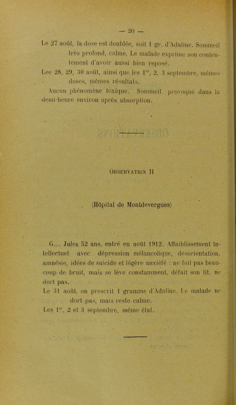 Le 27 août, la dose est doublée, soit I gr. d’Adaline. Sommeil très profond, calme, Le malade exprime son conten- tement d’avoir aussi bien reposé. Lee 28, 2!), 20 août, ainsi que les 1er, 2, 3 septembre, mûmes doses, mêmes résultats.. Aucun phénomène toxique. Sommeil provoqué dans la demi-heure environ après absorption. Observation II (Hôpital de Montdevergues) G... Jules 52 ans, entré en août 1912. Affaiblissement in- tellectuel avec dépression mélancolique, désorientation, amnésie, idées de suicide et légère anxiété : ne fait pas beau- coup de bruit, mais se lève constamment, défait son lit, ne dort pas. Le 31 août, on prescrit 1 gramme d’Adaline. Le malade ne dort pas, mais reste calme.