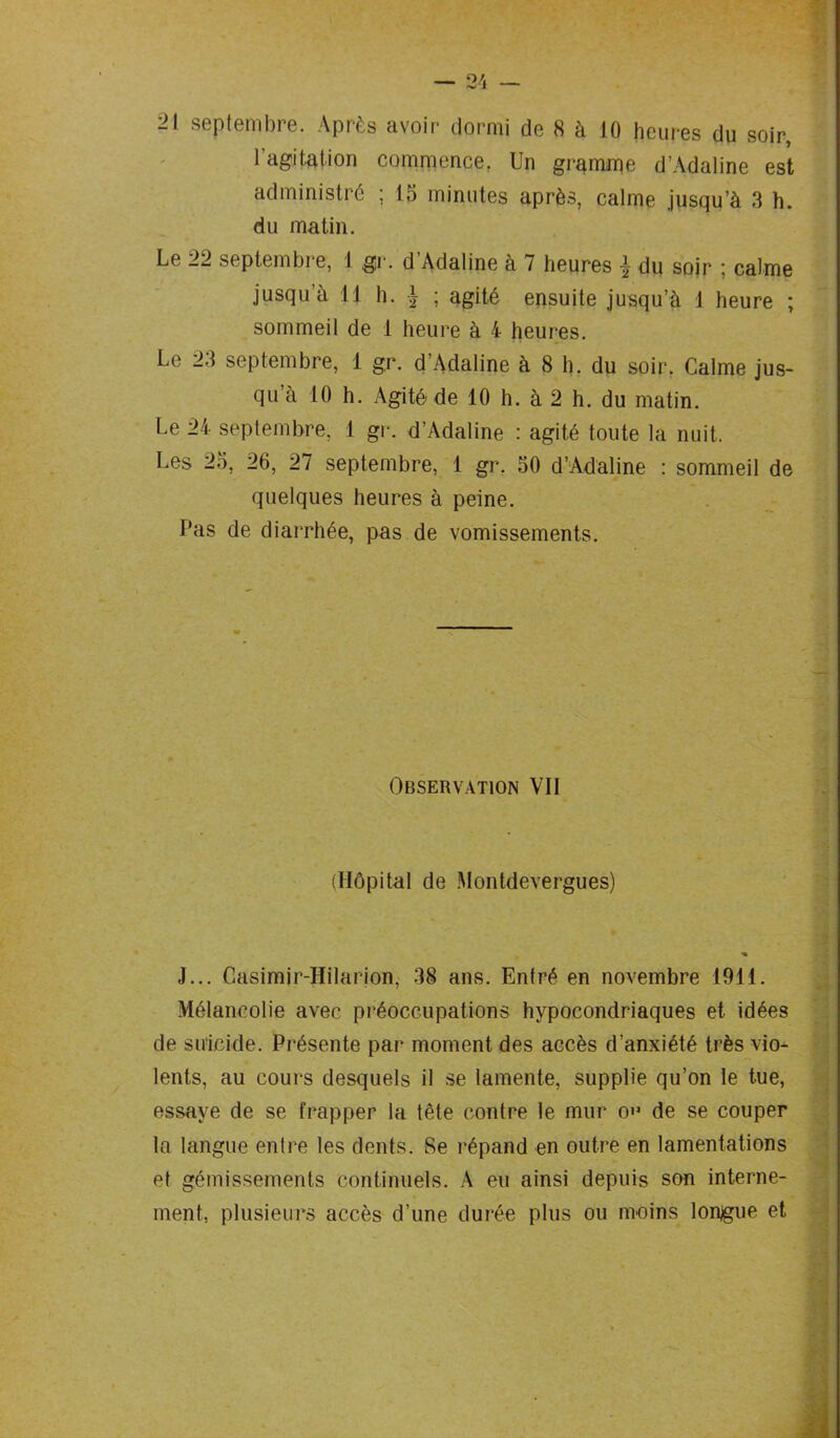 21 septembre. Après avoir dormi de 8 à 10 heures du soir, 1 agitation commence. Un gramme d’Àdaline est administré ; 15 minutes après, calme jusqu’à 3 h. du matin. Le 22 septembre, 1 gr. d Adaline à 7 heures ^ du sojr : calme jusqu’à 11 h. }2 ; agité ensuite jusqu’à 1 heure ; sommeil de 1 heure à 4 heures. Le 23 septembre, 1 gr. d Adaline à 8 h. du soir. Calme jus- qu’à 10 h. Agité de 10 h. à 2 h. du matin. Le 24 septembre. 1 gr. d’Adaline : agité toute la nuit. Les 25, 20, 27 septembre, 1 gr. 50 d’Adaline : sommeil de quelques heures à peine. Pas de diarrhée, pas de vomissements. Observation VII (Hôpital de Montdevergues) ■» J... Casimir-Hilarion, 38 ans. Entré en novembre 1911. Mélancolie avec préoccupations hypocondriaques et idées de suicide. Présente par moment des accès d’anxiété très vio- lents, au cours desquels il se lamente, supplie qu’on le tue, essaye de se frapper la tête contre le mur O'* de se couper la langue entre les dents. Se répand en outre en lamentations et gémissements continuels. A eu ainsi depuis son interne- ment, plusieurs accès d’une durée plus ou moins longue et