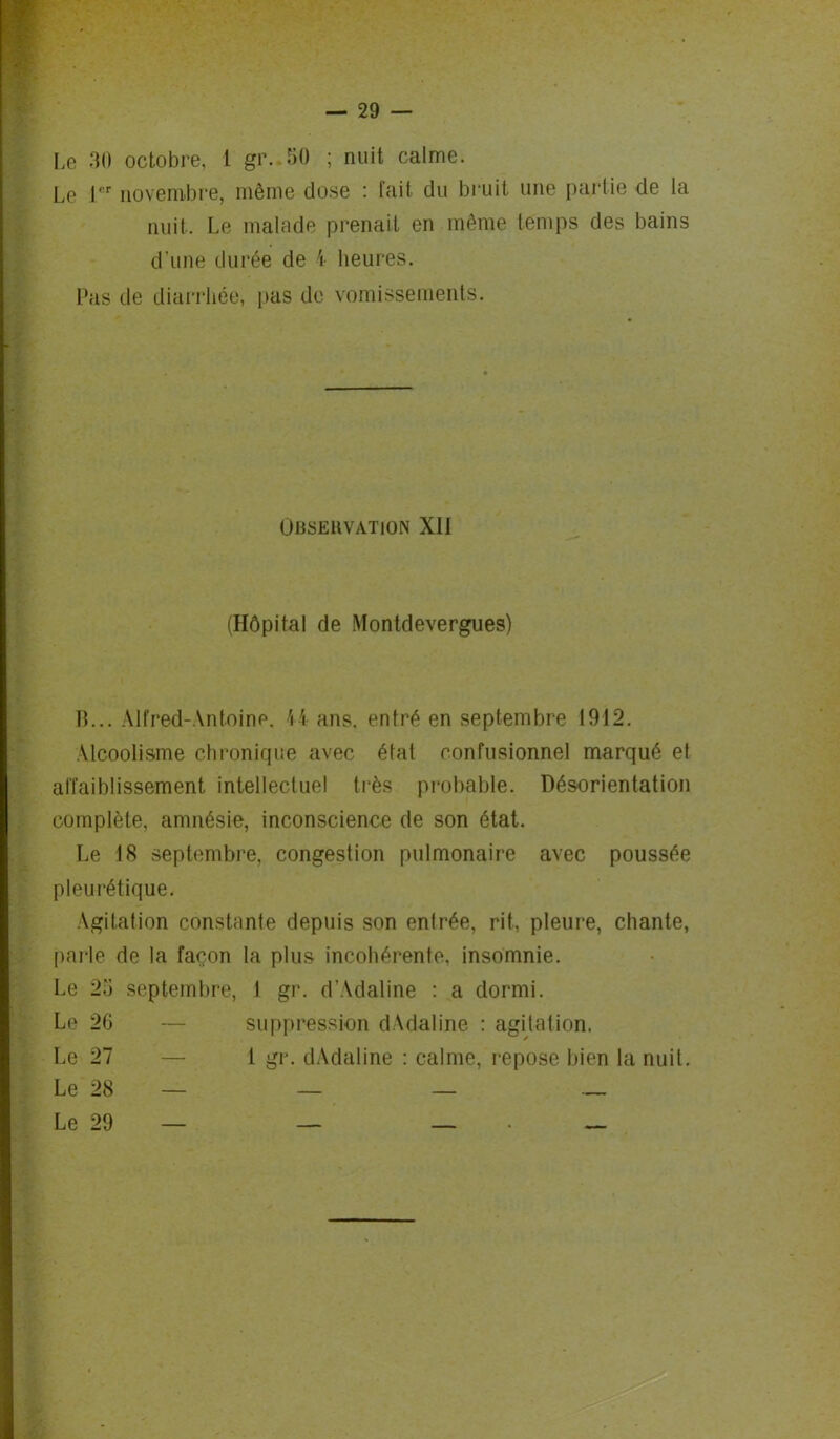 Le 1er novembre, même dose : fait du bruit une partie de la nuit- Le malade prenait en même temps des bains d'une durée de \ heures. Pas de diarrhée, pas de vomissements. Observation XII (Hôpital de Montdevergues) B... Alfred-Antoine. H ans. entré en septembre I9J2. Alcoolisme chronique avec état confusionnel marqué et affaiblissement intellectuel très probable. Désorientation complète, amnésie, inconscience de son état. Le 18 septembre, congestion pulmonaire avec poussée pleurétique. Agitation constante depuis son enlrée, rit, pleure, chante, parle de la façon la plus incohérente, insomnie. Le 23 septembre, I gr. d’Adaline : a dormi. Le 26 — suppression dAdaline : agitation. Le 27 — 1 gr. dAdaline : calme, repose bien la nuit. Le 28 — — — —