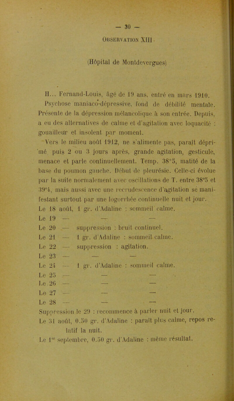 Observation Xlll (Hôpital de Monldevergues) II... Fernand-Louis, âgé de 1!) ans, entré en mars 1910. Psychose maniaco-dépressive, Fond de débilité mentale. Présente de la dépression mélancolique à son entrée. Depuis, a eu des alternatives de calme et d’agitation avec loquacité : gouailleur et insolent par moment. Vers le milieu août 1912, ne s’alimente pas, paraît dépri- mé puis 2 ou 3 jours après, grande agitation, gesticule, menace et parle continuellement. Temp. 38°5, matité de la base du poumon gauche. Début de pleurésie. Celle-ci évolue par la suite normalement avec oscillations de T. entre 38°5 et 39°4, mais aussi avec une recrudescence d’agitation sè mani- festant surtout par une logorrhée continuelle nuit et jour. Le 18 août, i gr. d’Adaline : sommeil calme. Le 19 Le 29 Le 21 Le 22 Le 23 Le 24 Le 23 Le 26 Le 27 Le 28 Suppression le 29 : recommence à parler nuit et jour. Le 3J août, 0.30 gr. d’Adaline : paraît plus calme, repos re- latif la nuit. Le 1er septembre, 0.30 gr. d’Adaline : même résultat. suppression : bruit continuel. 1 gr. d’Adaline : sommeil calme. — suppression : agitation. 1 gr. d’Adaline : sommeil calme.