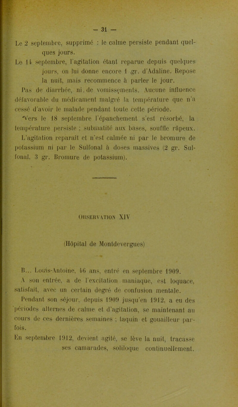 ques jours. Le 14 septembre, l’agitation étant reparue depuis quelques jours, on lui donne encore l ,gr. d’Adaline. Repose la nuit, mais recommence à parler le jour. Pas de diarrhée, ni.de vomissements. Aucune influence défavorable du médicament malgré la température que n'a cessé d’avoir le malade pendant toute cette période. Vers le 18 septembre l'épanchement s’est résorbé, La température persiste : submatité aux bases, souffle râpeux. L’agitation reparaît et n’est calmée ni par le bromure de potassium ni par le Sulfonal à doses massives (2 gr. Sul- fonal, 3 gr. Bromure de potassium). (JMSERY-YTION XIV (Hôpital de Montdevergues) B... Louis-Antoine, 46 ans, entré en septembre 1009. A son entrée, a de l’excitation maniaque, est loquace, satisfait, avec un certain degré de confusion mentale. Pendant son séjour, depuis 1909 jusqu’en 1912, a eu des périodes alternes de calme et d’agitation, se maintenant au cours de ces dernières semaines ; taquin et gouailleur par- fois. En septembre 1912, devient agité, se lève la nuit, tracasse ses camarades, soliloque continuellement.