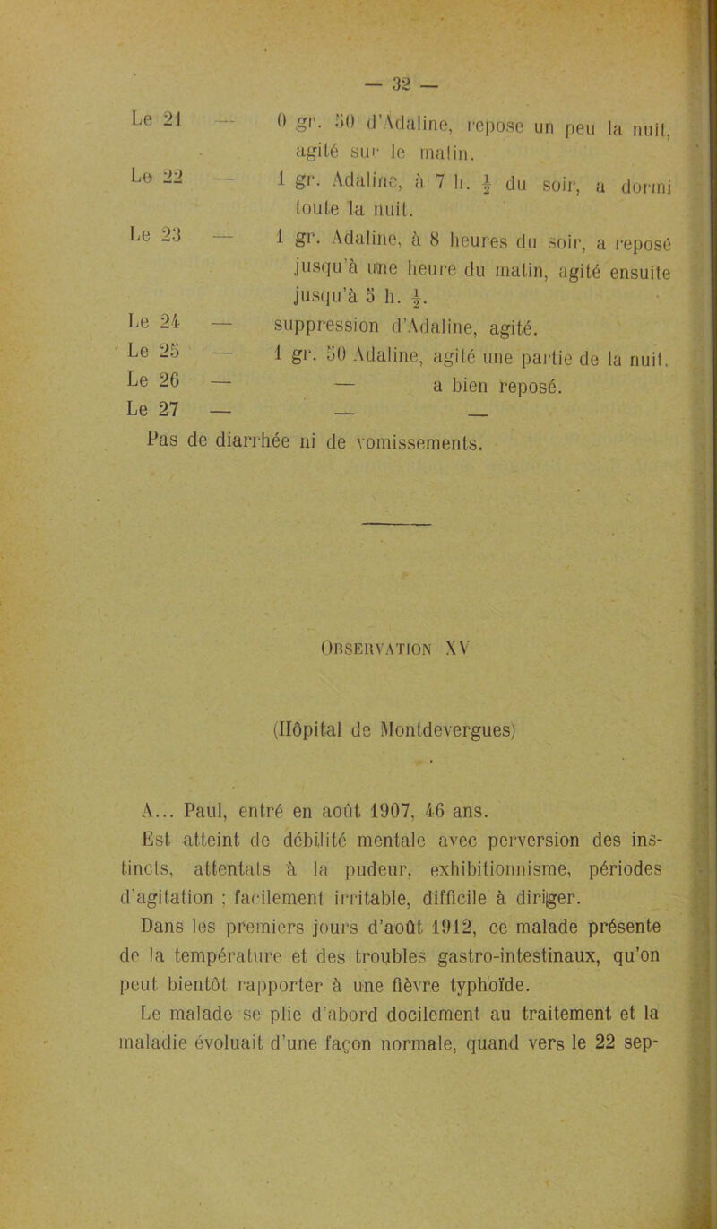 Le 21 0 gr. 50 d’Adaline, repose un peu la nuit, • agité suc le malin. Le 22 1 gi. Adaline, a 7 h. du soir, a dormi toute la nuit. Le 23 1 gr. Adaline, à 8 heures du soir, a reposé jusqu’à une heure du matin, agité ensuite jusqu’à 5 h. f. Le 24 — suppression d’Adaline, agité. Le 25 1 gr. 50 Adaline, agité une partie de la nuit. Le 26 — — a bien reposé. Le 27 — — — Pas de diarrhée ni de vomissements. Observation XV (Hôpital de Montdevergues) A... Paul, entré en août 1907, 46 ans. Est atteint de débilité mentale avec perversion des ins- tincts, attentats à la pudeur, exhibitionnisme, périodes d’agitation ; facilement irritable, difficile à diriger. Dans les premiers jours d’août 1912, ce malade présente de la température et des troubles gastro-intestinaux, qu’on peut bientôt rapporter à une fièvre typhoïde. Le malade se plie d’abord docilement au traitement et la maladie évoluait d’une façon normale, quand vers le 22 sep-