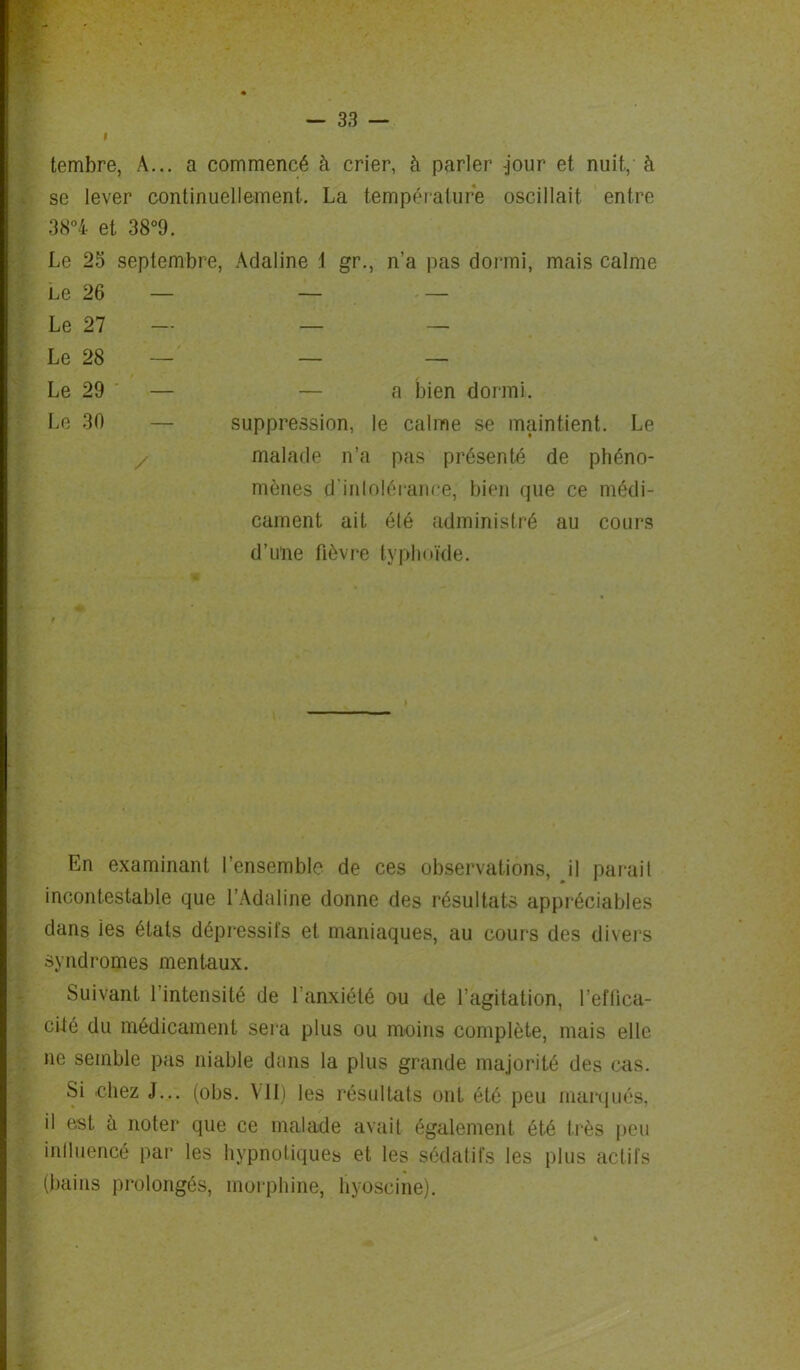 » tembre, A... a commencé à crier, à parler -jour et nuit, à se lever continuellement. La température oscillait entre 38°4 et 38°9. Le 25 septembre, Adaline 1 gr., n’a pas dormi, mais calme Le 26 — — — Le 27 — — — Le 28 — — — Le 29 — — a bien dormi. Le 30 — suppression, le calme se maintient. Le / malade n’a pas présenté de phéno- mènes d'intolérance, bien que ce médi- cament ait été administré au cours d’une fièvre typhoïde. En examinant l’ensemble de ces observations, il parait incontestable que l’Adaline donne des résultats appréciables dans les états dépressifs et maniaques, au cours des divers syndromes mentaux. Suivant 1 intensité de l’anxiété ou de l’agitation, l’eflica- cüé du médicament sera plus ou moins complète, mais elle ne semble pas niable dans la plus grande majorité des cas. Si chez J... (obs. VII) les résultats ont été peu marqués, il est à noter que ce malade avait également été très peu inlluencé par les hypnotiques et les sédatifs les plus actifs (bains prolongés, morphine, hyoscine).