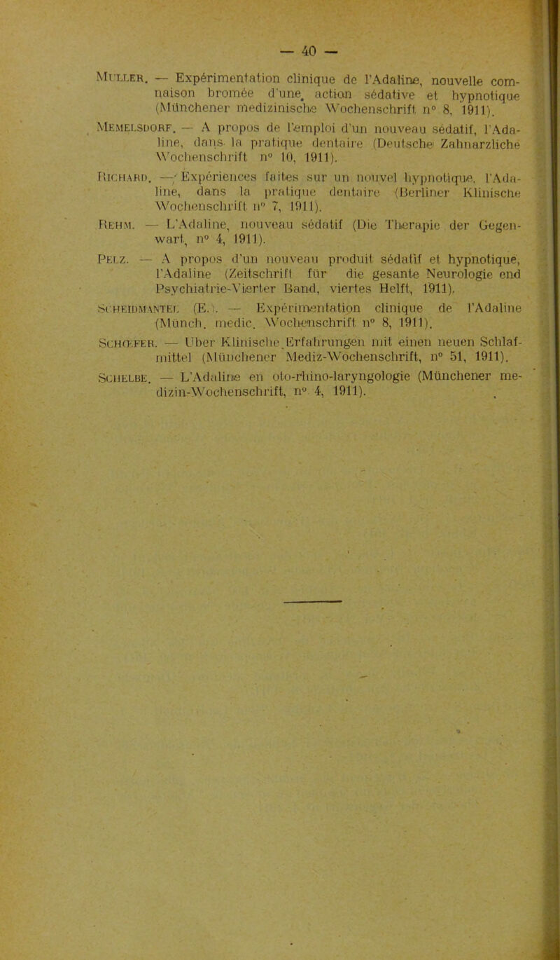 Muller. — Expérimentation clinique de l’Adaline, nouvelle com- naison bromée d'une, action sédative et hypnotique (Münchener medizinische Wochenschrift n° 8, 1911). Memelsdorf. — A propos de l’emploi d'un nouveau sédatif, l'Ada- line, dans la pratique dentaire (Deutsche! Zahnarzliché Wochenschrift n° 10, 1911). Richard. —- Expériences faites sur un nouvel hypnotique. l’Ada- line, dans la pratique dentaire (Berliner Klinische Wochenschrift n 7, 1911). Rehm. — L’Adaline, nouveau sédatif (Die Thérapie der Gegen- wart, n° 4, 1911). Pelz. — A propos d’un nouveau produit sédatif et hypnotique, l’Adaline (Zeitschrift fur die gesante Neurologie end Psychiatrie-VLerter Band, viertes Helft, 1911). suheidmantel (E.i. — Expérimentation clinique de l’Adaline (Münch. medic. Wochenschrift n° 8, 1911). Schœfer. — Uber Klinische Erfalirungen mit einen neuen Schlaf- mittel (Münchener Mediz-Wochenschrift, n° 51, 1911). Schelbe. — L’Adaline en oto-rhino-laryngologie (Münchener me- dizin-Wochenschrift, n° 4, 1911).