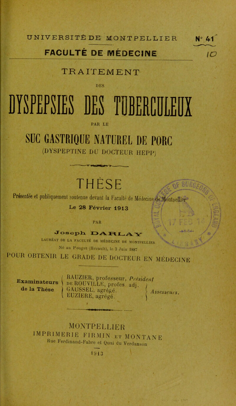 FACULTE DE MÉDECINE IO TRAITEMENT DES y TOBERCm PAR LE SUC GASTRIQUE NATUREL DE PORC (DYSPEPTINE DU DOCTEUR IIEPP) THÈSE Présentée et publiquement soutenue devant la Faculté de Médecine<ie Montpellier Le 28 Février 1913 PAR ?  f x T. y • • « Vi. t y r . j r~i /«#> / «=*/ y*/ i'ÿ Joseph PA R r ./y y LAUREAT DE LA FACULTÉ DE MÉDECINE DE MONTPELLIER N6 au Pouget (Hérault), le 3 Juin 1887 POUR OBTENIR LE GRADE DE DOCTEUR EN MÉDECINE A S Examinateurs de la Thèse RAUZIER, professeur, Président de ROUVILLE, profes. adj, SfjÿK « i EUZIERE, agrégé. MONTPELLIER 1MI R1M E R J E U’ I IA M IN et MONT A N E Hue Ferdinand-Fabre et Quai du Verdanson \ 1913