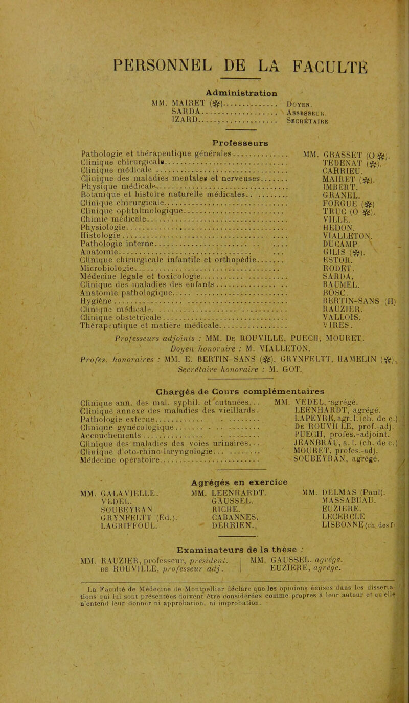 PERSONNEL DE LA FACULTÉ Administration MM. MAIRET (#) Doyen. SARDA Assbsskuk. IZARD Secrétaire Professeurs Pathologie et thérapeutique générales Clinique chirurgical* Clinique médicale Clinique des maladies mentales et nerveuses.. Physique médicale. Botanique et histoire naturelle médicales Clinique chirurgicale Clinique ophtalmologique Chimie médicale Physiologie Histologie Pathologie interne... Anatomie 1 Clinique chirurgicale infantile et orthopédie... Microbiologie Médeciue légale et toxicologie Clinique des maladies des enfants Anatomie pathologique Hygiène Clinique médicale. Clinique obstelricale Thérapeutique et matière médicale MM. G BASSET (O *i. TEDENAT (*L CARRIEU. MAIRET (*). IMBERT. GRANEL. FORGUE (*) TRUC (O #). VILLE. HE DON. VIALLETON. DUCAMP GILIS (#). ESTOR. RODET. SARDA. BAUMEL. BOSC. HERTIN-SANS (H) RAUZIER. VAL LOIS. VIRES. Professeurs adjoints : MM. De ROU VILLE, PUEC11, MOUBET. Doyen honoraire : M. VIALLETON. Pro/es. honoraires : MM. E. BERTIN-SANS (#), G B YNFELTT, IIA MELIN (#), Secrétaire honoraire : M. GOT. Chargés de Cours complémentaires Clinique ann. des mal. syphil. et cutanées... Clinique annexe des maladies des vieillards. Pathologie externe Clinique gynécologique Accouchements • Clinique des maladies des voies urinaires... Clinique d’oto-rhino-laryngologie Médecine opératoire MM. MM. GALA VIELLE. VE DEL. SOUBEYRAN. G R YNFELTT (Ed.). LAGBIFFOUL. Agrégés en exercice MM. LEENHARDT. GAUSSEL. RICHE. CABANNES. DEBR1EN. -agrégé. VEDEL, leeniiardt; agrégé. LAPEYRE, agr.l.(ch. de c De ROUVII LE, prof.-adj. PUECH, profes.-adjoint. JEANBB A U, a. I. (ch. de c. MOUBET. profes.-Hdj. SOUBEYBAN, agrégé. ) i MM DELMAS (Paul). MASSABUAU. EUZIEBE. LECERCLE LIS B ON N E (ch. des f > Examinateurs de la thèse MM. RAUZIER, professeur, president. de ROUVILLE, professeur adj. MM. GAUSSEL. agrégé. EUZIERE, agrège. La Faculté de Médecine de Montpellier déclare que les opinions émisos daus les disserta tions qui lui sont présentées doivent être considérées comme propres à leur auteur et qu elle n’ontond leur donner ni approbation, ni improbation.