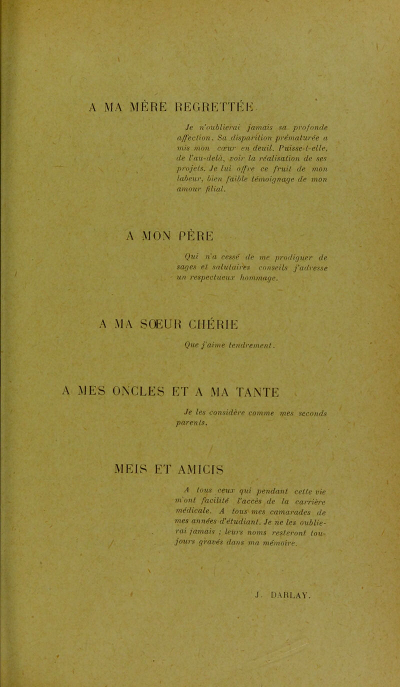 REGRETTEE A MA MÈRE Je n’oublierai jamais sa profonde a/f'eclion. Sa disparition prématurée a mis mon cœur en deuil. Puisse-t-elle, de l’au-delà, voir la réalisation de ses projets. Je lui offre ce fruit de mon labeur, bien faible témoignage de mon amour filial. A MON PÈRE Qui n'a cessé de me prodiguer de sages et salutaires conseils j’adresse un respectueux hommage. A MA SOEUR CHÉRIE Que j'aime tendrement. A MES ONCLES ET A MA TANTE Je les considère comme mes seconds parents. MEIS ET AMICIS A tous ceux gui pendant cette vie mont facilité l’accès de la carrière médicale. A tous mes camarades de mes années cl’étudiant. Je ne les oublie- rai jamais ; leurs noms resteront tou- jours gravés dans ma mémoire.