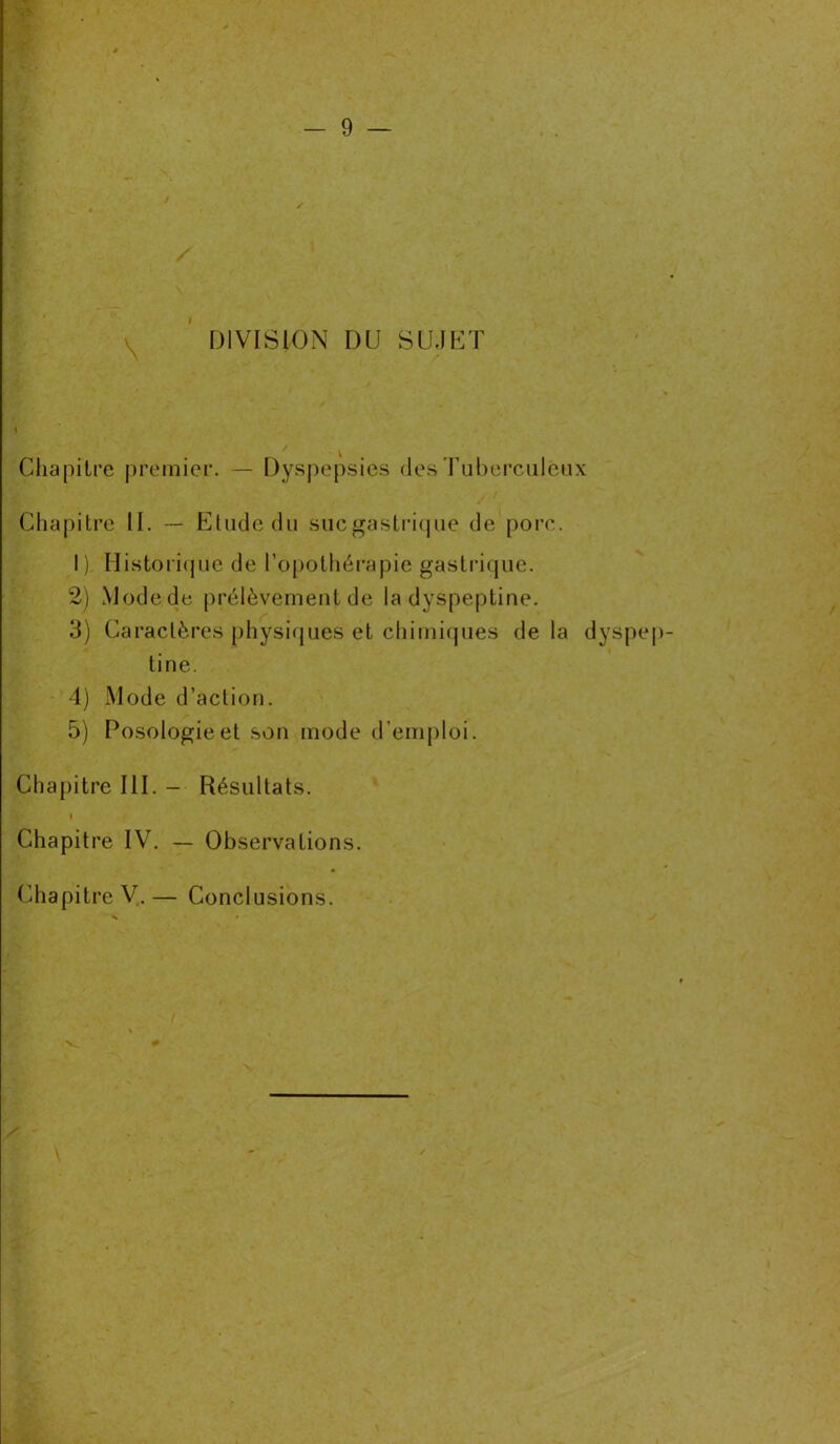 \ DIVISION DU SUJET Chapitre premier. — Dyspepsies des Tuberculeux Chapitre II. — Elude du sucgastrique de porc. I ) Historique de l’opothérapie gastrique. 2) Mode de prélèvement de la dyspeptine. 3) Caractères physiques et chimiques de la dyspe tine. 4) Mode d’action. 5) Posologie et son mode d’emploi. Chapitre III. - Résultats. i Chapitre IV. — Observations. Chapitre V.— Conclusions.