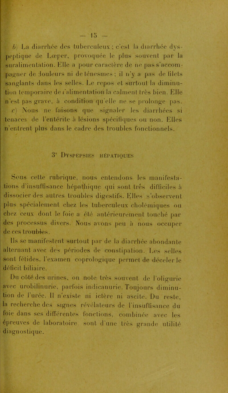 b) La diarrhée des tuberculeux ; c’est la diarrhée dys- peptique de Lœper, provoquée le plus souvent par la suralimentation. Elle a pour caractère de ne pas s'accom- pagner de douleurs ni de ténesmes ; il n’y a pas de filets sanglants dans les selles. Le repos et. surtout la diminu- tion temporaire de l’alimentation la calment 1res bien. Elle n’est pas grave, à condition qu elle ne se prolonge pas. c) Nous ne faisons que signaler les diarrhées si tenaces de l’entérite à lésions spécifiques ou non. Elles n’entrent plus dans le cadre des Iroubles fonctionnels. 3° Dyspepsies hépatiques Sous cette rubrique, nous entendons les manifesta- tions d’insuffisance hépatliique qui sont très difficiles à dissocier des autres troubles digestifs. Elles s’observent plus spécialement chez les tuberculeux cholémiques ou chez ceux dont le foie a été antérieurement touché par des processus divers. Nous avons peu à nous occuper de ces troubles. Ils se manifestent surtout par de la diarrhée abondante alternant avec des périodes de constipation. Les selles sont fétides, l’examen coprologique permet de déceler le déficit biliaire. Du côté des urines, on note très souvent de l'olisrurie avec urobilinurie, parfois indicanurie. Toujours diminu- tion de l’urée. Il n’existe ni ictère ni ascite. Du reste, la recherche des signes révélateurs de l’insuffisance du foie dans ses différentes fonctions, combinée avec les épreuves de laboratoire, sont d une très grande utilité diagnostique.