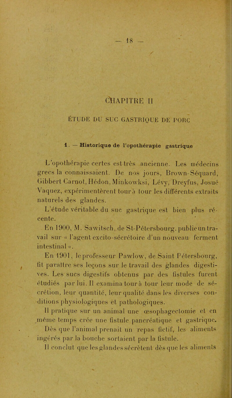 / CHAPITRE II ÉTUDE DU SUC GASTRIQUE DE PORC 1 • — Historique de l’opothérapie gastrique < L’opothérapie certes est très ancienne. Les médecins grecs la connaissaient. De nos jours, Brown-Séquard, Gibbert Carnot, Hédon, Minkowksi, Lévy, Dreyfus, Josué Vaquez, expérimentèrent tour à tour les différents extraits naturels des glandes. L’étude véritable du suc gastrique est bien plus ré- cente. En 1900, M. Sawitsch, de St-Pétersbourg. publieun tra- vail sur « l’agent excito-sécrétoire d’un nouveau ferment intestinal ». En 1901, le professeur Pawlow, de Saint Pélersbourg, lit paraître ses leçons sur le travail des glandes digesti- ves. Les sucs digestifs obtenus par des fistules furent étudiés par lui. Il examina tour à tour leur mode de sé- crétion, leur quantité, leur qualité dans les diverses con- ditions physiologiques et pathologiques. Il pratique sur un animal une œsophagectomie et en même temps crée une fistule pancréatique et gastrique. Dès que l’animal prenait un repas fictif, les aliments ingérés par la bouche sortaient par la fistule. 11 conclut que lesglandes sécrètent dès que les aliments