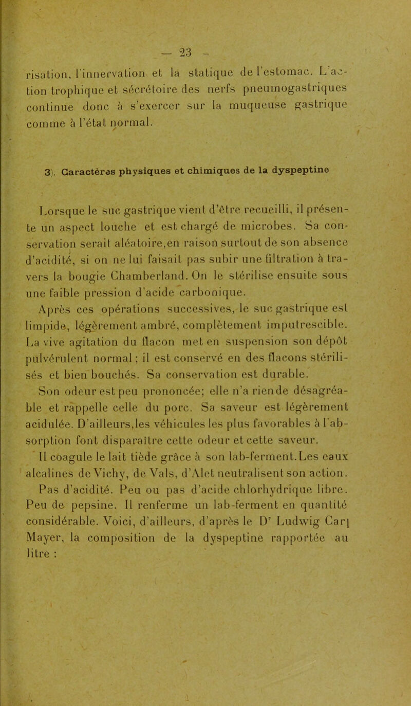 risation, l'innervation et la statique de l’estomac. L’ac- tion trophique et sécrétoire des nerfs pneumogastriques continue donc à s’exercer sur la muqueuse gastrique comme à l’état normal. 3). Caractères physiques et chimiques de la dyspeptine Lorsque le suc gastrique vient d’être recueilli, il présen- te un aspect louche et est chargé de microbes. Sa con- servation serait aléatoire,en raison surtout de son absence d’acidité, si on ne lui faisait pas subir une tiltration à tra- vers la bougie Chamberland. On le stérilise ensuite sous une faible pression d’acide carbonique. Après ces opérations successives, le suc gastrique est limpide, légèrement ambré, complètement imputrescible. La vive agitation du flacon met en suspension son dépôt pulvérulent normal; il est conservé en des flacons stérili- sés et bien bouchés. Sa conservation est durable. Son odeur est peu prononcée; elle n’a riende désagréa- ble et rappelle celle du porc. Sa saveur est légèrement acidulée. D’ailleurs,les véhicules les plus favorables i» 1 ab- sorption font disparaître cette odeur et cette saveur. 11 coagule le lait tiède grâce à son lab-ferment.Les eaux alcalines de Vichy, de Vais, d’Alet neutralisent son action. Pas d’acidité. Peu ou pas d’acide chlorhydrique libre. Peu de pepsine. Il renferme un lab-ferment en quantité considérable. Voici, d’ailleurs, d’après le l)r Ludwig Caiq Mayer, la composition de la dyspeptine rapportée au litre : 1