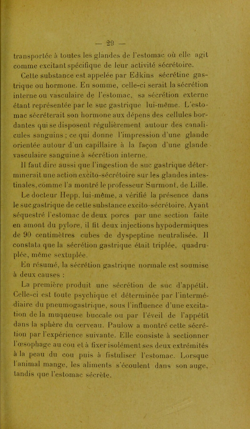 transportée à toutes les glandes de l’estomac où elle agit comme excitant spécifique de leur activité sécrétoire. Cette substance est appelée par Edkins sécrétine gas- trique ou hormone. En somme, celle-ci serait la sécrétion interne ou vasculaire de l’estomac, sa sécrétion externe étant représentée par le suc gastrique lui-même. L’esto- mac sécréterait son hormone aux dépens des cellules bor- dantes qui se disposent régulièrement autour des canali- cules sanguins ; ce qui donne l’impression d’une glande orientée autour d’un capillaire à la façon d’une glande vasculaire sanguine à sécrétion interne. 11 faut dire aussi que l’ingestion de suc gastrique déter- minerait une action excito-sécrétoire sur les glandes intes- tinales, comme l’a montré le professeur Surmont, de Lille. Le docteur Ilepp, lui-même, a vérifié la présence dans le suc gastrique de cette substance excito-sécrétoire. Ayant séquestré l’estomac de deux porcs par une section faite en amont du pylore, il lit deux injections hypodermiques de 90 centimètres cubes de dyspeptine neutralisée. 11 constata que la sécrétion gastrique était triplée, quadru- plée, même sextuplée. En résumé, la sécrétion gastrique normale est soumise à deux causes : La première produit une sécrétion de suc d’appétit. Celle-ci est toute psychique et déterminée par l’intermé- diaire du pneumogastrique, sous l’influence d’une excita- tion de la muqueuse buccale ou par l’éveil de l’appétit dans la sphère du cerveau. Paulow a montré cette sécré- tion par 1 expérience suivante. Elle consiste à sectionner 1 œsophage au cou et à fixer isolément ses deux extrémités à la peau du cou puis à fi s tu User l’estomac. Lorsque 1 animal mange, les aliments s’écoulent dans son auge, tandis que l’estomac sécrète.