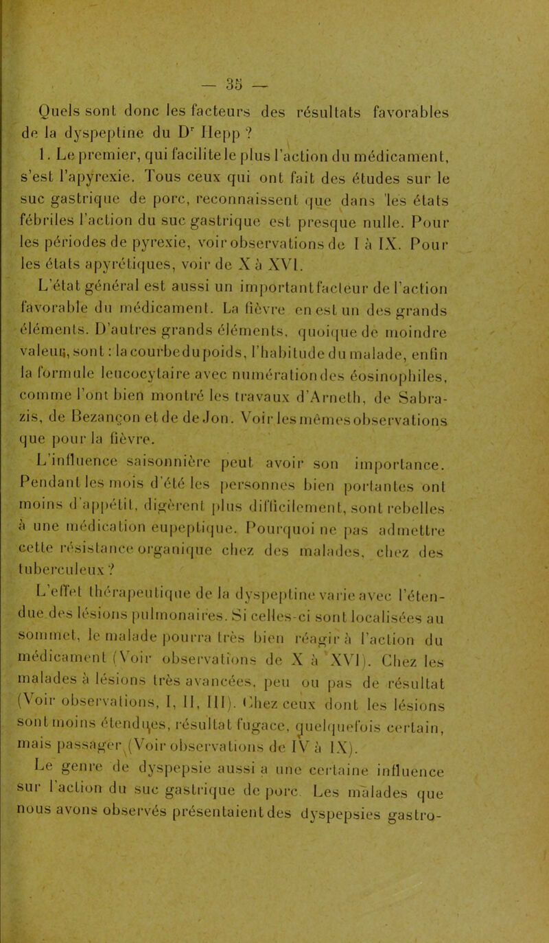 Quels sont donc les facteurs des résultats favorables de la dyspepline du Dr Ilepp ? 1. Le premier, qui facilite le plus l’action du médicament, s’est l’apyrexie. Tous ceux qui ont fait des études sur le suc gastrique de porc, reconnaissent que dans 'les états fébriles l’action du suc gastrique est presque nulle. Poul- ies périodes de pyrexie, voir observations de là IX. Poul- ies états apyrétiques, voir de X à XVI. L état général est aussi un importantfacléur de l’action favorable du médicament. La fièvre en est un des grands éléments. I) autres grands éléments, quoique de moindre valeuü, sont : la courbedu poids, l’habitude du malade, enfin la formule leucocytaire avec numération des éosinophiles, comme l’ont bien montré les travaux d’Arneth, de Sabra- zis, de Bezançon et de de Jon. Voir lesmêmesobservations que pour la fièvre. L influence saisonnière peut avoii* son importance. Pendant les mois d’été les personnes bien portantes ont moins d’appétit, digèrent plus difficilement, sont rebelles à une médication eupeptique. Pourquoi ne pas admettre cette résistance organique chez des malades, chez des tuberculeux ? L’efiet thérapeutique de la dyspepline varie avec l’éten- due des lésions pulmonaires. Si celles-ci sont localisées au sommet, le malade pourra très bien réagira l’action du médicament (Voir observations de X à XVI). Chez les malades à lésions très avancées, peu ou pas de résultat (Voir observations, I, 11, III). Chez ceux dont les lésions sont moins étendues, résultat fugace, quelquefois certain, mais passager (Voir observations de IV à IX). Le genre de dyspepsie aussi a une certaine influence sur 1 action du suc gastrique de porc. Les malades que nous avons observés présentaient des dyspepsies gastro-