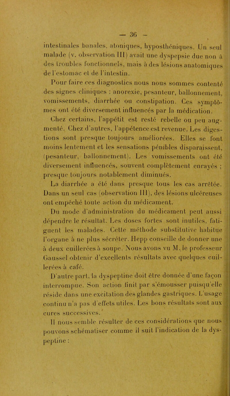 — 3(5 intestinales banales, atonnjues, hyposthéniques. Un seul malade (v. observation lit) avait une dyspepsie due non à des troubles fonctionnels, mais à des lésions anatomiques de l’estomac et de l’intestin. Pour faire ces diagnostics nous nous sommes contenté des signes cliniques : anorexie, pesanteur, ballonnement, vomissements, diarrhée ou constipation. Ces symptô- mes ont été diversement influencés par la médication. Chez certains, l’appétit est resté rebelle ou peu aug- menté. Chez d’autres, l’appétence est revenue. Les diges- tions sont presque toujours améliorées. Elles se font moins lentement et les sensations pénibles disparaissent, (pesanleur. ballonnement). Les vomissements ont été diversement influencés, souvent complètement enrayés ; presque toujours notablement diminués. La diarrhée a été dans presque tous les cas arrêtée. Dans un seul cas (observation 111), des lésions ulcéreuses ont empêché toute action du médicament. Du mode d’administration du médicament peut aussi dépendre le résultat. Les doses fortes sont inutiles, fati- guent les malades. Cette méthode substitutive habitue l’organe à ne plus sécréter. Hepp conseille de donner une à deux cuillerées à soupe. Nous avons vu M.le professeur Gaussel obtenir d’excellents résultats avec quelques cuil- lerées à café. D'autre part, la dyspeptine doit être donnée d’une façon interrompue. Son action finit par s’émousser puisqu’elle réside dans une excitation des glandes gastriques. L’usage continu n’a pas d’effets utiles. Les bons résultats sont aux cures successives. 11 nous semble résulter de ces considérations que nous pouvons schématiser comme il suit l’indication de la dys- peptine :